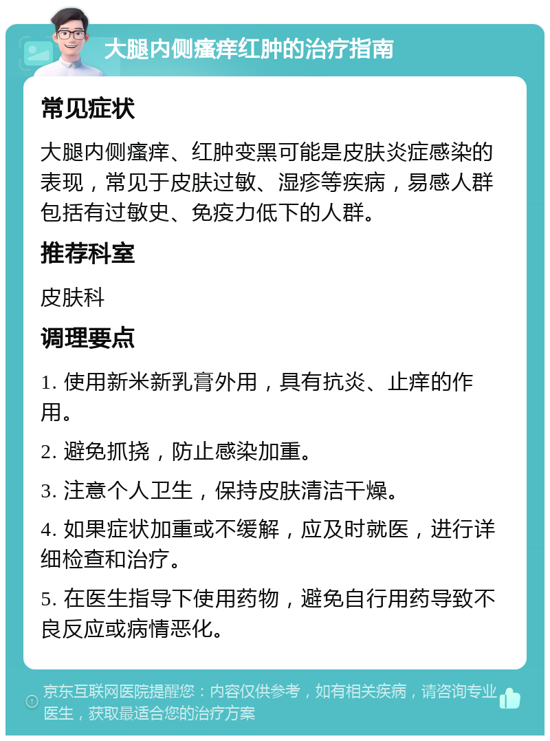 大腿内侧瘙痒红肿的治疗指南 常见症状 大腿内侧瘙痒、红肿变黑可能是皮肤炎症感染的表现，常见于皮肤过敏、湿疹等疾病，易感人群包括有过敏史、免疫力低下的人群。 推荐科室 皮肤科 调理要点 1. 使用新米新乳膏外用，具有抗炎、止痒的作用。 2. 避免抓挠，防止感染加重。 3. 注意个人卫生，保持皮肤清洁干燥。 4. 如果症状加重或不缓解，应及时就医，进行详细检查和治疗。 5. 在医生指导下使用药物，避免自行用药导致不良反应或病情恶化。