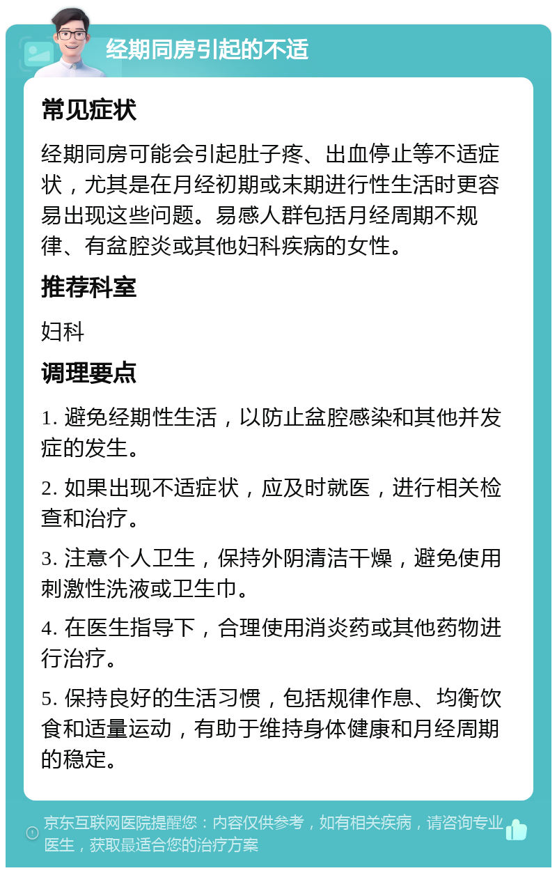 经期同房引起的不适 常见症状 经期同房可能会引起肚子疼、出血停止等不适症状，尤其是在月经初期或末期进行性生活时更容易出现这些问题。易感人群包括月经周期不规律、有盆腔炎或其他妇科疾病的女性。 推荐科室 妇科 调理要点 1. 避免经期性生活，以防止盆腔感染和其他并发症的发生。 2. 如果出现不适症状，应及时就医，进行相关检查和治疗。 3. 注意个人卫生，保持外阴清洁干燥，避免使用刺激性洗液或卫生巾。 4. 在医生指导下，合理使用消炎药或其他药物进行治疗。 5. 保持良好的生活习惯，包括规律作息、均衡饮食和适量运动，有助于维持身体健康和月经周期的稳定。