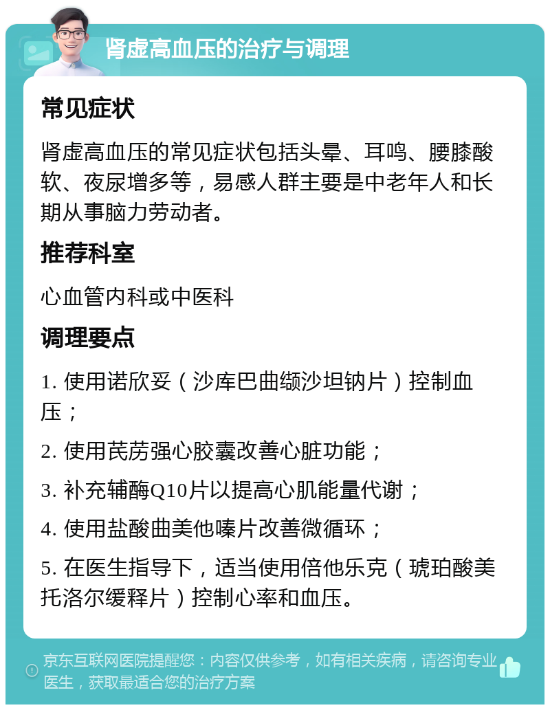 肾虚高血压的治疗与调理 常见症状 肾虚高血压的常见症状包括头晕、耳鸣、腰膝酸软、夜尿增多等，易感人群主要是中老年人和长期从事脑力劳动者。 推荐科室 心血管内科或中医科 调理要点 1. 使用诺欣妥（沙库巴曲缬沙坦钠片）控制血压； 2. 使用芪苈强心胶囊改善心脏功能； 3. 补充辅酶Q10片以提高心肌能量代谢； 4. 使用盐酸曲美他嗪片改善微循环； 5. 在医生指导下，适当使用倍他乐克（琥珀酸美托洛尔缓释片）控制心率和血压。