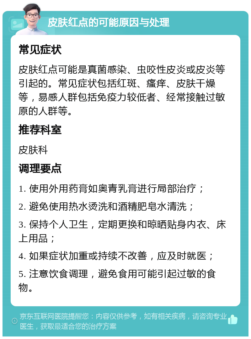 皮肤红点的可能原因与处理 常见症状 皮肤红点可能是真菌感染、虫咬性皮炎或皮炎等引起的。常见症状包括红斑、瘙痒、皮肤干燥等，易感人群包括免疫力较低者、经常接触过敏原的人群等。 推荐科室 皮肤科 调理要点 1. 使用外用药膏如奥青乳膏进行局部治疗； 2. 避免使用热水烫洗和酒精肥皂水清洗； 3. 保持个人卫生，定期更换和晾晒贴身内衣、床上用品； 4. 如果症状加重或持续不改善，应及时就医； 5. 注意饮食调理，避免食用可能引起过敏的食物。