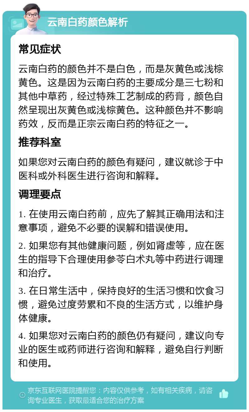 云南白药颜色解析 常见症状 云南白药的颜色并不是白色，而是灰黄色或浅棕黄色。这是因为云南白药的主要成分是三七粉和其他中草药，经过特殊工艺制成的药膏，颜色自然呈现出灰黄色或浅棕黄色。这种颜色并不影响药效，反而是正宗云南白药的特征之一。 推荐科室 如果您对云南白药的颜色有疑问，建议就诊于中医科或外科医生进行咨询和解释。 调理要点 1. 在使用云南白药前，应先了解其正确用法和注意事项，避免不必要的误解和错误使用。 2. 如果您有其他健康问题，例如肾虚等，应在医生的指导下合理使用参苓白术丸等中药进行调理和治疗。 3. 在日常生活中，保持良好的生活习惯和饮食习惯，避免过度劳累和不良的生活方式，以维护身体健康。 4. 如果您对云南白药的颜色仍有疑问，建议向专业的医生或药师进行咨询和解释，避免自行判断和使用。