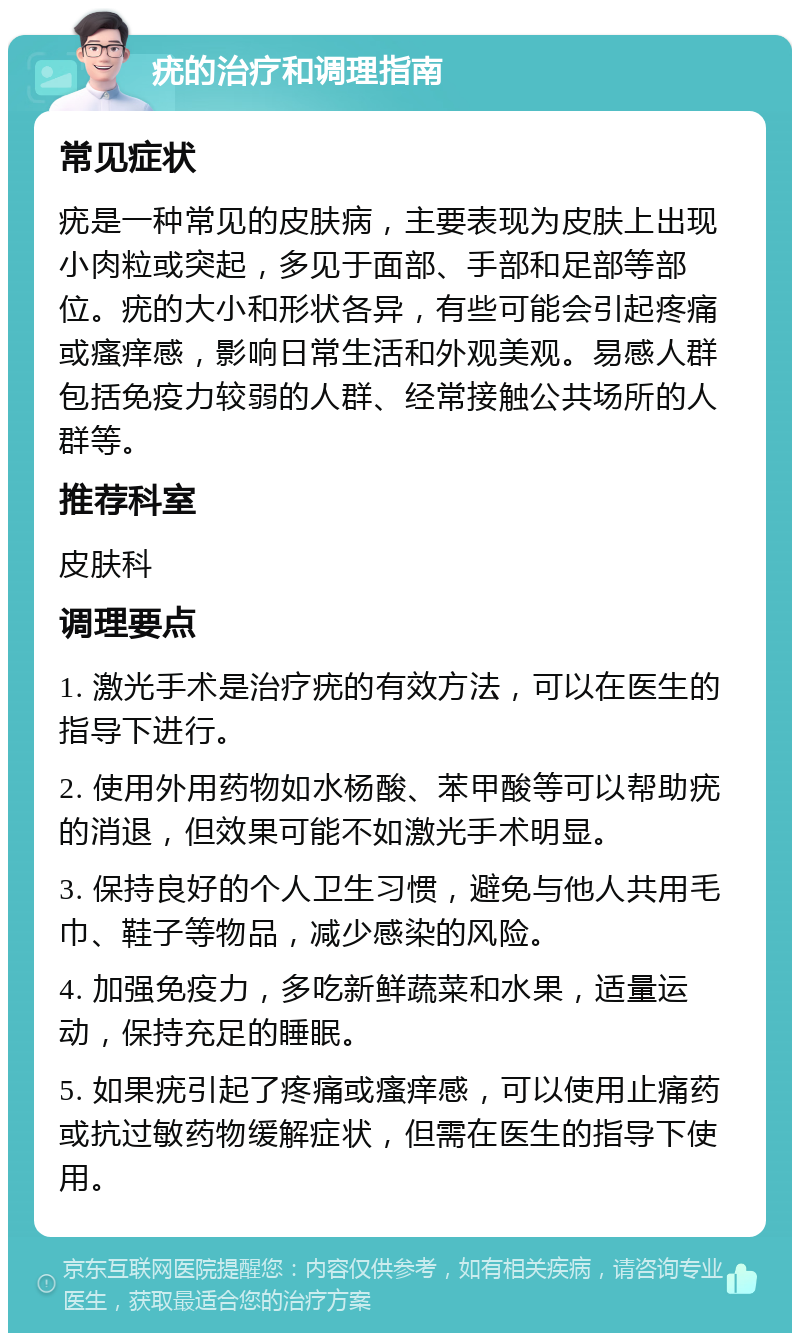 疣的治疗和调理指南 常见症状 疣是一种常见的皮肤病，主要表现为皮肤上出现小肉粒或突起，多见于面部、手部和足部等部位。疣的大小和形状各异，有些可能会引起疼痛或瘙痒感，影响日常生活和外观美观。易感人群包括免疫力较弱的人群、经常接触公共场所的人群等。 推荐科室 皮肤科 调理要点 1. 激光手术是治疗疣的有效方法，可以在医生的指导下进行。 2. 使用外用药物如水杨酸、苯甲酸等可以帮助疣的消退，但效果可能不如激光手术明显。 3. 保持良好的个人卫生习惯，避免与他人共用毛巾、鞋子等物品，减少感染的风险。 4. 加强免疫力，多吃新鲜蔬菜和水果，适量运动，保持充足的睡眠。 5. 如果疣引起了疼痛或瘙痒感，可以使用止痛药或抗过敏药物缓解症状，但需在医生的指导下使用。