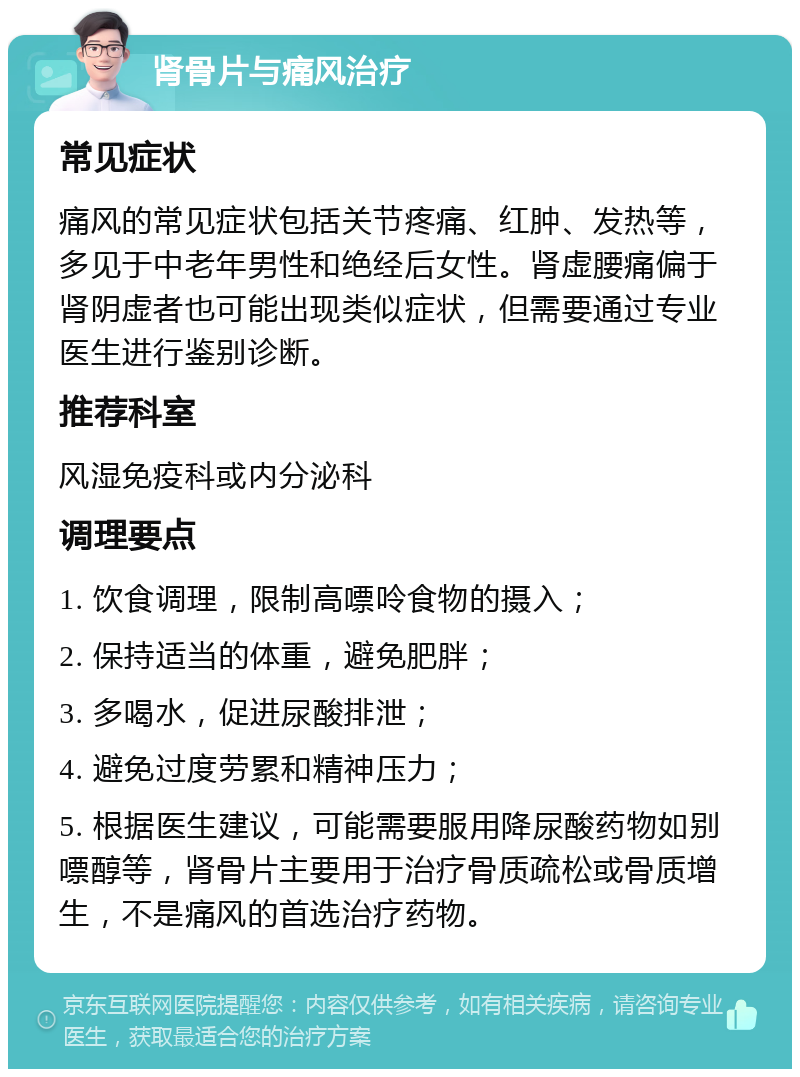 肾骨片与痛风治疗 常见症状 痛风的常见症状包括关节疼痛、红肿、发热等，多见于中老年男性和绝经后女性。肾虚腰痛偏于肾阴虚者也可能出现类似症状，但需要通过专业医生进行鉴别诊断。 推荐科室 风湿免疫科或内分泌科 调理要点 1. 饮食调理，限制高嘌呤食物的摄入； 2. 保持适当的体重，避免肥胖； 3. 多喝水，促进尿酸排泄； 4. 避免过度劳累和精神压力； 5. 根据医生建议，可能需要服用降尿酸药物如别嘌醇等，肾骨片主要用于治疗骨质疏松或骨质增生，不是痛风的首选治疗药物。