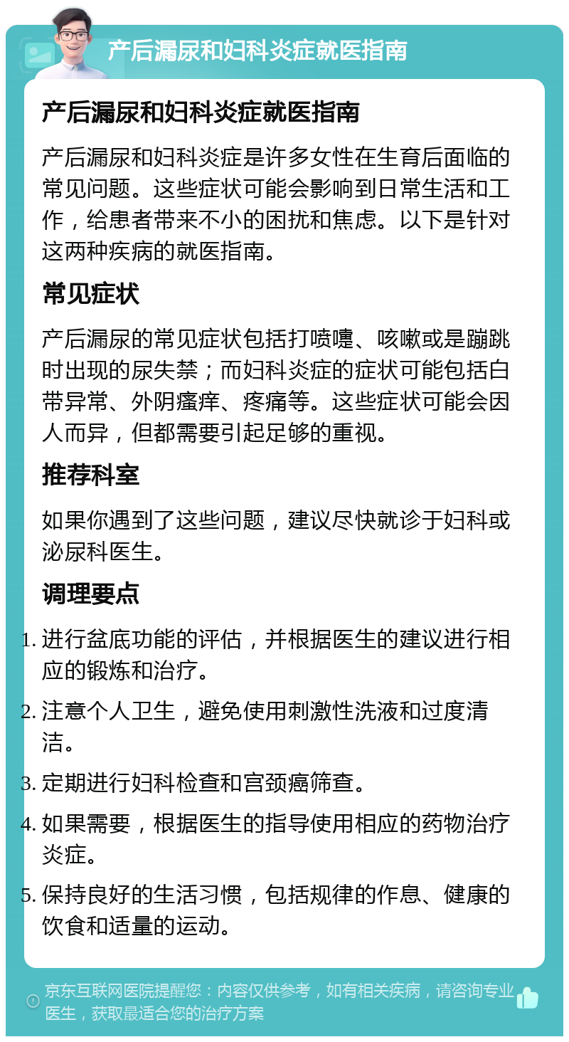 产后漏尿和妇科炎症就医指南 产后漏尿和妇科炎症就医指南 产后漏尿和妇科炎症是许多女性在生育后面临的常见问题。这些症状可能会影响到日常生活和工作，给患者带来不小的困扰和焦虑。以下是针对这两种疾病的就医指南。 常见症状 产后漏尿的常见症状包括打喷嚏、咳嗽或是蹦跳时出现的尿失禁；而妇科炎症的症状可能包括白带异常、外阴瘙痒、疼痛等。这些症状可能会因人而异，但都需要引起足够的重视。 推荐科室 如果你遇到了这些问题，建议尽快就诊于妇科或泌尿科医生。 调理要点 进行盆底功能的评估，并根据医生的建议进行相应的锻炼和治疗。 注意个人卫生，避免使用刺激性洗液和过度清洁。 定期进行妇科检查和宫颈癌筛查。 如果需要，根据医生的指导使用相应的药物治疗炎症。 保持良好的生活习惯，包括规律的作息、健康的饮食和适量的运动。