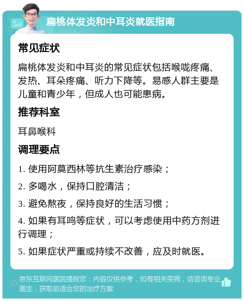 扁桃体发炎和中耳炎就医指南 常见症状 扁桃体发炎和中耳炎的常见症状包括喉咙疼痛、发热、耳朵疼痛、听力下降等。易感人群主要是儿童和青少年，但成人也可能患病。 推荐科室 耳鼻喉科 调理要点 1. 使用阿莫西林等抗生素治疗感染； 2. 多喝水，保持口腔清洁； 3. 避免熬夜，保持良好的生活习惯； 4. 如果有耳鸣等症状，可以考虑使用中药方剂进行调理； 5. 如果症状严重或持续不改善，应及时就医。