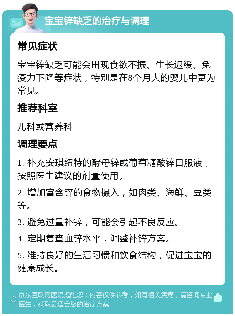 宝宝锌缺乏的治疗与调理 常见症状 宝宝锌缺乏可能会出现食欲不振、生长迟缓、免疫力下降等症状，特别是在8个月大的婴儿中更为常见。 推荐科室 儿科或营养科 调理要点 1. 补充安琪纽特的酵母锌或葡萄糖酸锌口服液，按照医生建议的剂量使用。 2. 增加富含锌的食物摄入，如肉类、海鲜、豆类等。 3. 避免过量补锌，可能会引起不良反应。 4. 定期复查血锌水平，调整补锌方案。 5. 维持良好的生活习惯和饮食结构，促进宝宝的健康成长。