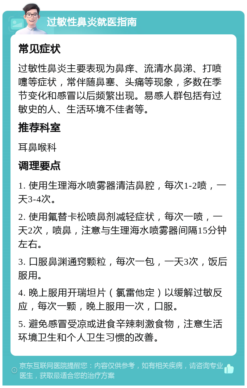 过敏性鼻炎就医指南 常见症状 过敏性鼻炎主要表现为鼻痒、流清水鼻涕、打喷嚏等症状，常伴随鼻塞、头痛等现象，多数在季节变化和感冒以后频繁出现。易感人群包括有过敏史的人、生活环境不佳者等。 推荐科室 耳鼻喉科 调理要点 1. 使用生理海水喷雾器清洁鼻腔，每次1-2喷，一天3-4次。 2. 使用氟替卡松喷鼻剂减轻症状，每次一喷，一天2次，喷鼻，注意与生理海水喷雾器间隔15分钟左右。 3. 口服鼻渊通窍颗粒，每次一包，一天3次，饭后服用。 4. 晚上服用开瑞坦片（氯雷他定）以缓解过敏反应，每次一颗，晚上服用一次，口服。 5. 避免感冒受凉或进食辛辣刺激食物，注意生活环境卫生和个人卫生习惯的改善。