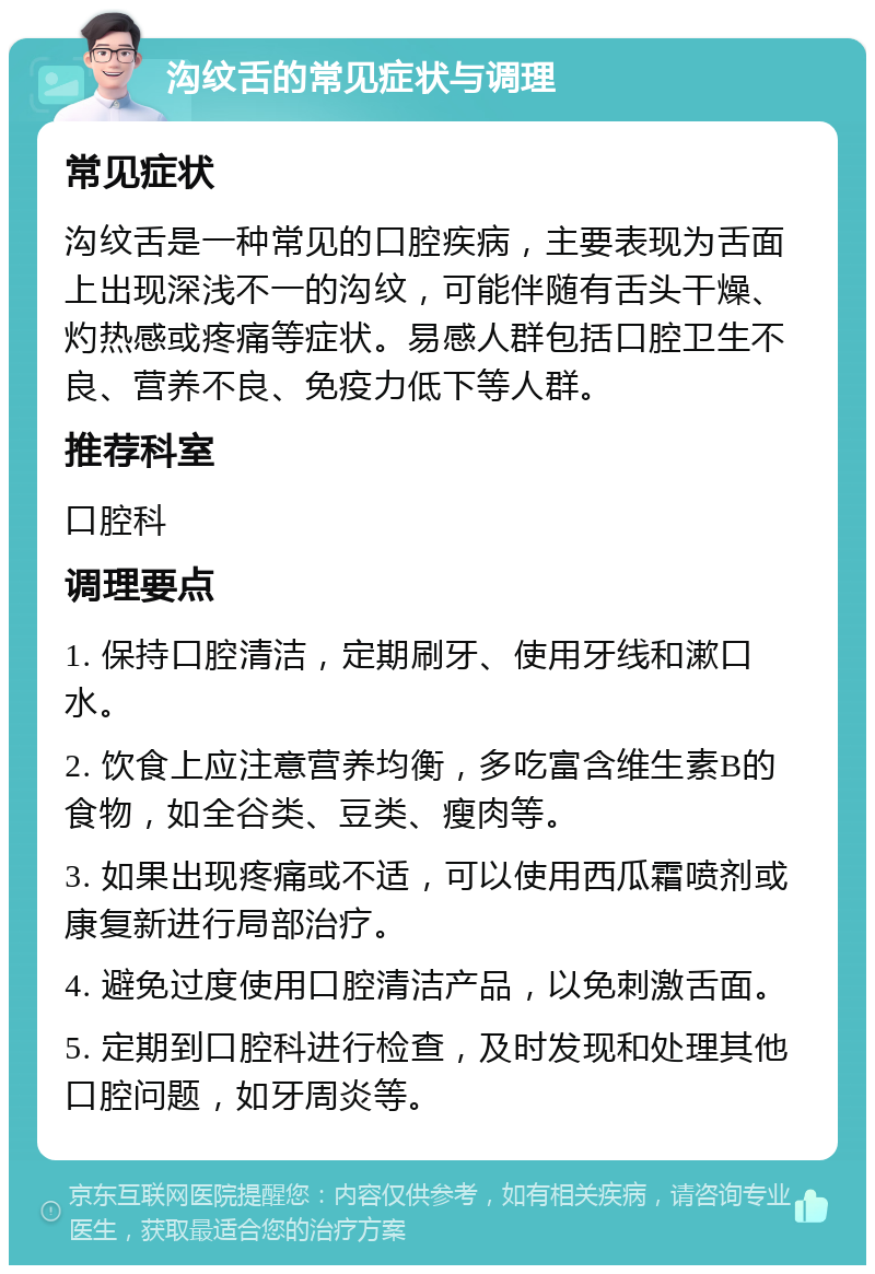 沟纹舌的常见症状与调理 常见症状 沟纹舌是一种常见的口腔疾病，主要表现为舌面上出现深浅不一的沟纹，可能伴随有舌头干燥、灼热感或疼痛等症状。易感人群包括口腔卫生不良、营养不良、免疫力低下等人群。 推荐科室 口腔科 调理要点 1. 保持口腔清洁，定期刷牙、使用牙线和漱口水。 2. 饮食上应注意营养均衡，多吃富含维生素B的食物，如全谷类、豆类、瘦肉等。 3. 如果出现疼痛或不适，可以使用西瓜霜喷剂或康复新进行局部治疗。 4. 避免过度使用口腔清洁产品，以免刺激舌面。 5. 定期到口腔科进行检查，及时发现和处理其他口腔问题，如牙周炎等。