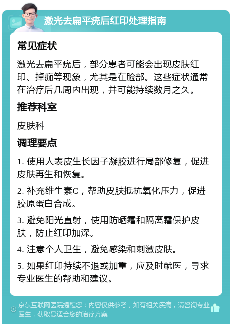 激光去扁平疣后红印处理指南 常见症状 激光去扁平疣后，部分患者可能会出现皮肤红印、掉痂等现象，尤其是在脸部。这些症状通常在治疗后几周内出现，并可能持续数月之久。 推荐科室 皮肤科 调理要点 1. 使用人表皮生长因子凝胶进行局部修复，促进皮肤再生和恢复。 2. 补充维生素C，帮助皮肤抵抗氧化压力，促进胶原蛋白合成。 3. 避免阳光直射，使用防晒霜和隔离霜保护皮肤，防止红印加深。 4. 注意个人卫生，避免感染和刺激皮肤。 5. 如果红印持续不退或加重，应及时就医，寻求专业医生的帮助和建议。