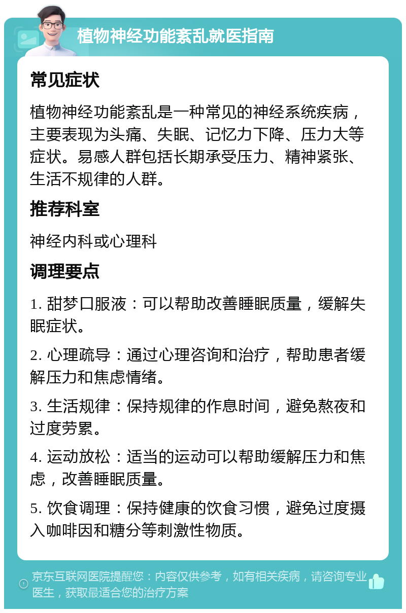 植物神经功能紊乱就医指南 常见症状 植物神经功能紊乱是一种常见的神经系统疾病，主要表现为头痛、失眠、记忆力下降、压力大等症状。易感人群包括长期承受压力、精神紧张、生活不规律的人群。 推荐科室 神经内科或心理科 调理要点 1. 甜梦口服液：可以帮助改善睡眠质量，缓解失眠症状。 2. 心理疏导：通过心理咨询和治疗，帮助患者缓解压力和焦虑情绪。 3. 生活规律：保持规律的作息时间，避免熬夜和过度劳累。 4. 运动放松：适当的运动可以帮助缓解压力和焦虑，改善睡眠质量。 5. 饮食调理：保持健康的饮食习惯，避免过度摄入咖啡因和糖分等刺激性物质。