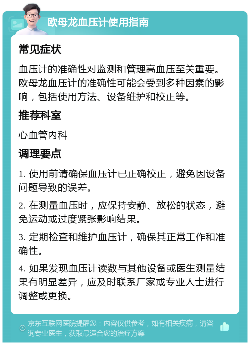 欧母龙血压计使用指南 常见症状 血压计的准确性对监测和管理高血压至关重要。欧母龙血压计的准确性可能会受到多种因素的影响，包括使用方法、设备维护和校正等。 推荐科室 心血管内科 调理要点 1. 使用前请确保血压计已正确校正，避免因设备问题导致的误差。 2. 在测量血压时，应保持安静、放松的状态，避免运动或过度紧张影响结果。 3. 定期检查和维护血压计，确保其正常工作和准确性。 4. 如果发现血压计读数与其他设备或医生测量结果有明显差异，应及时联系厂家或专业人士进行调整或更换。