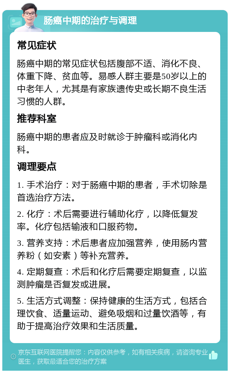 肠癌中期的治疗与调理 常见症状 肠癌中期的常见症状包括腹部不适、消化不良、体重下降、贫血等。易感人群主要是50岁以上的中老年人，尤其是有家族遗传史或长期不良生活习惯的人群。 推荐科室 肠癌中期的患者应及时就诊于肿瘤科或消化内科。 调理要点 1. 手术治疗：对于肠癌中期的患者，手术切除是首选治疗方法。 2. 化疗：术后需要进行辅助化疗，以降低复发率。化疗包括输液和口服药物。 3. 营养支持：术后患者应加强营养，使用肠内营养粉（如安素）等补充营养。 4. 定期复查：术后和化疗后需要定期复查，以监测肿瘤是否复发或进展。 5. 生活方式调整：保持健康的生活方式，包括合理饮食、适量运动、避免吸烟和过量饮酒等，有助于提高治疗效果和生活质量。