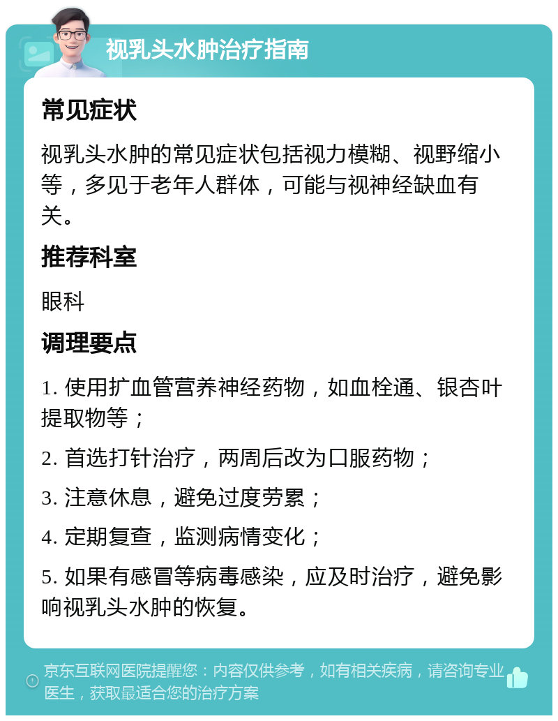 视乳头水肿治疗指南 常见症状 视乳头水肿的常见症状包括视力模糊、视野缩小等，多见于老年人群体，可能与视神经缺血有关。 推荐科室 眼科 调理要点 1. 使用扩血管营养神经药物，如血栓通、银杏叶提取物等； 2. 首选打针治疗，两周后改为口服药物； 3. 注意休息，避免过度劳累； 4. 定期复查，监测病情变化； 5. 如果有感冒等病毒感染，应及时治疗，避免影响视乳头水肿的恢复。