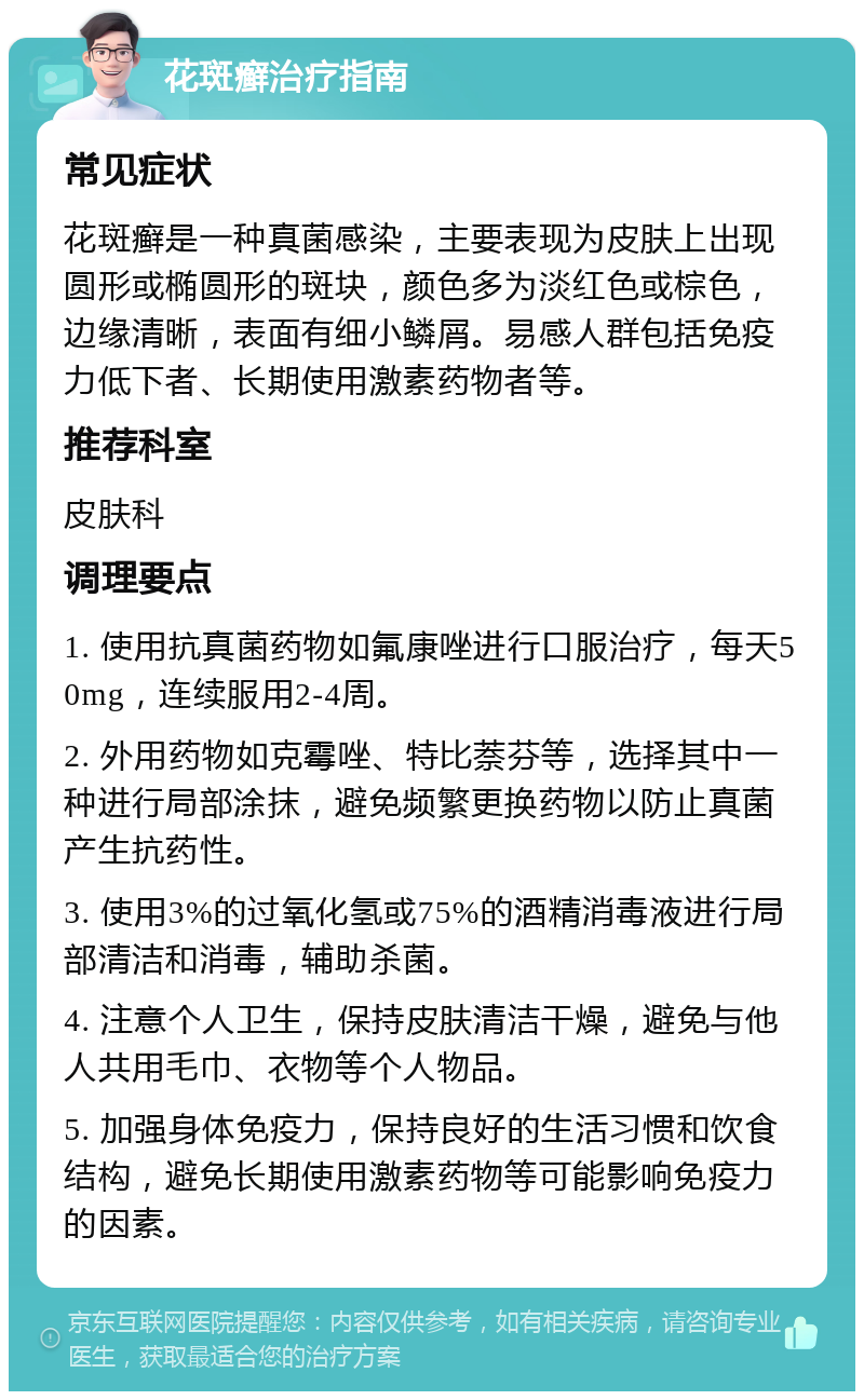 花斑癣治疗指南 常见症状 花斑癣是一种真菌感染，主要表现为皮肤上出现圆形或椭圆形的斑块，颜色多为淡红色或棕色，边缘清晰，表面有细小鳞屑。易感人群包括免疫力低下者、长期使用激素药物者等。 推荐科室 皮肤科 调理要点 1. 使用抗真菌药物如氟康唑进行口服治疗，每天50mg，连续服用2-4周。 2. 外用药物如克霉唑、特比萘芬等，选择其中一种进行局部涂抹，避免频繁更换药物以防止真菌产生抗药性。 3. 使用3%的过氧化氢或75%的酒精消毒液进行局部清洁和消毒，辅助杀菌。 4. 注意个人卫生，保持皮肤清洁干燥，避免与他人共用毛巾、衣物等个人物品。 5. 加强身体免疫力，保持良好的生活习惯和饮食结构，避免长期使用激素药物等可能影响免疫力的因素。