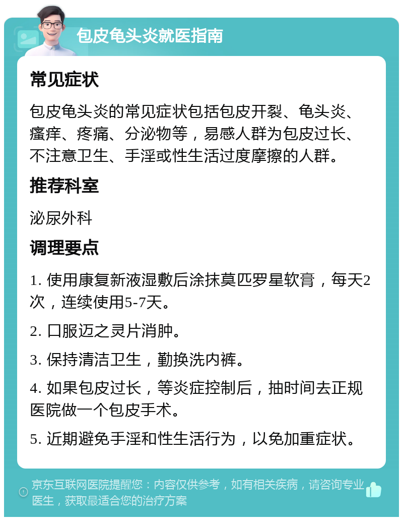 包皮龟头炎就医指南 常见症状 包皮龟头炎的常见症状包括包皮开裂、龟头炎、瘙痒、疼痛、分泌物等，易感人群为包皮过长、不注意卫生、手淫或性生活过度摩擦的人群。 推荐科室 泌尿外科 调理要点 1. 使用康复新液湿敷后涂抹莫匹罗星软膏，每天2次，连续使用5-7天。 2. 口服迈之灵片消肿。 3. 保持清洁卫生，勤换洗内裤。 4. 如果包皮过长，等炎症控制后，抽时间去正规医院做一个包皮手术。 5. 近期避免手淫和性生活行为，以免加重症状。