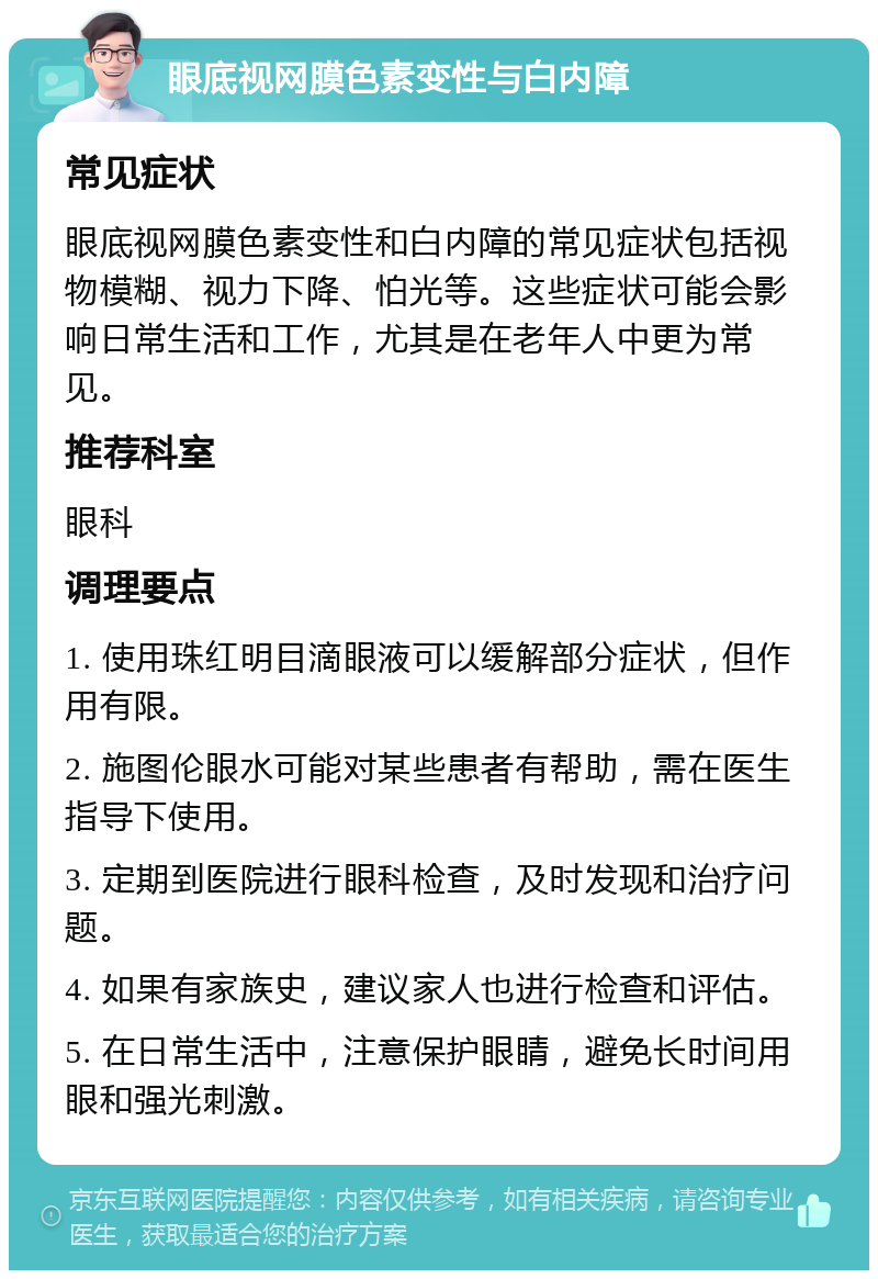 眼底视网膜色素变性与白内障 常见症状 眼底视网膜色素变性和白内障的常见症状包括视物模糊、视力下降、怕光等。这些症状可能会影响日常生活和工作，尤其是在老年人中更为常见。 推荐科室 眼科 调理要点 1. 使用珠红明目滴眼液可以缓解部分症状，但作用有限。 2. 施图伦眼水可能对某些患者有帮助，需在医生指导下使用。 3. 定期到医院进行眼科检查，及时发现和治疗问题。 4. 如果有家族史，建议家人也进行检查和评估。 5. 在日常生活中，注意保护眼睛，避免长时间用眼和强光刺激。