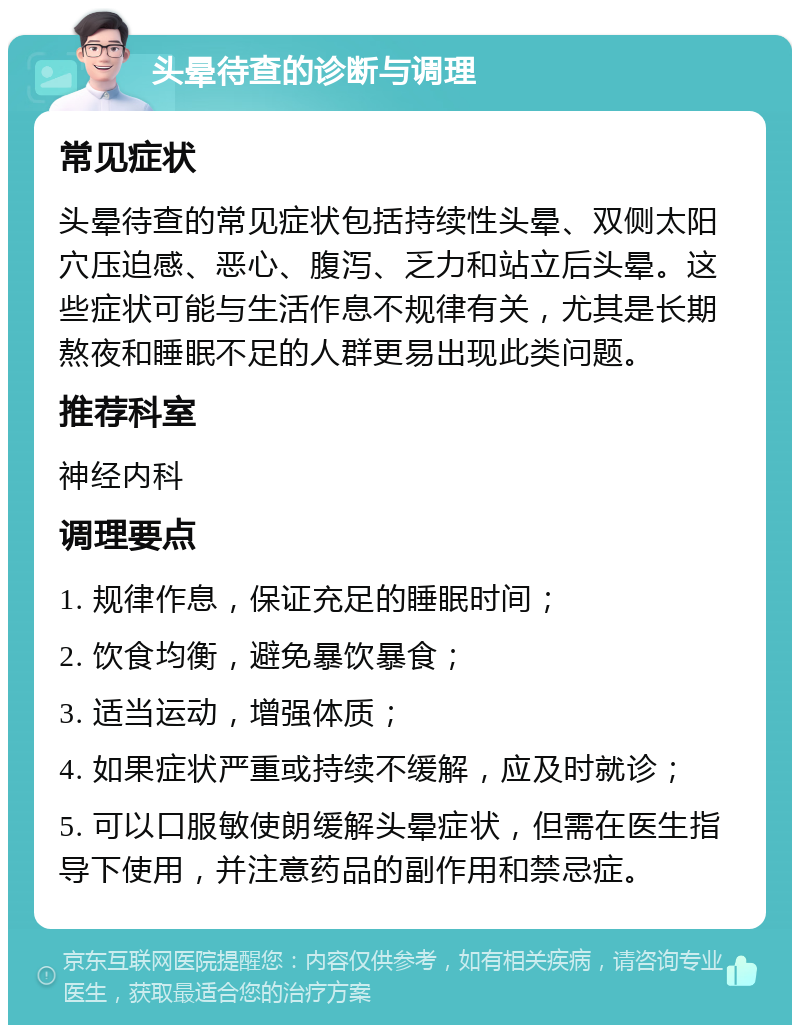 头晕待查的诊断与调理 常见症状 头晕待查的常见症状包括持续性头晕、双侧太阳穴压迫感、恶心、腹泻、乏力和站立后头晕。这些症状可能与生活作息不规律有关，尤其是长期熬夜和睡眠不足的人群更易出现此类问题。 推荐科室 神经内科 调理要点 1. 规律作息，保证充足的睡眠时间； 2. 饮食均衡，避免暴饮暴食； 3. 适当运动，增强体质； 4. 如果症状严重或持续不缓解，应及时就诊； 5. 可以口服敏使朗缓解头晕症状，但需在医生指导下使用，并注意药品的副作用和禁忌症。