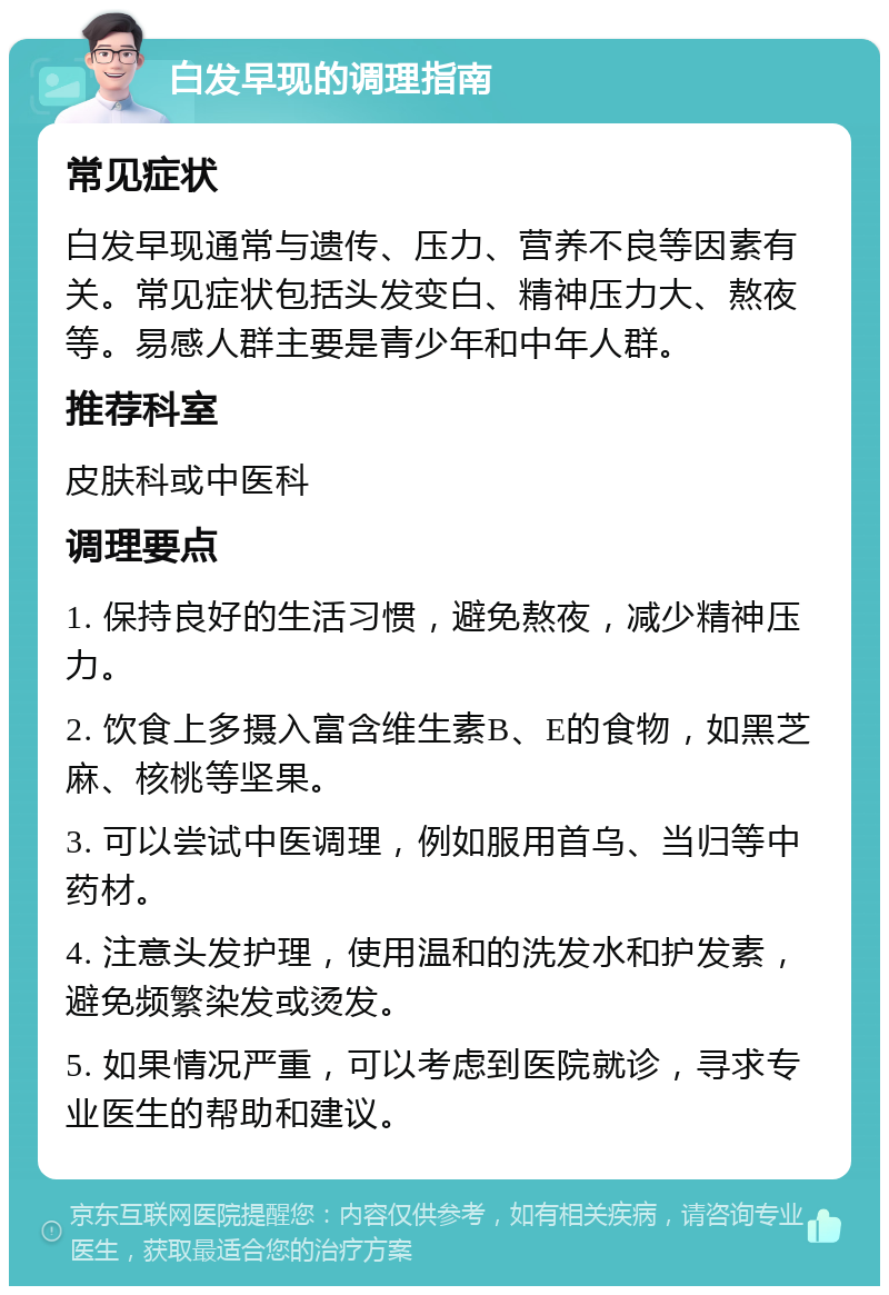 白发早现的调理指南 常见症状 白发早现通常与遗传、压力、营养不良等因素有关。常见症状包括头发变白、精神压力大、熬夜等。易感人群主要是青少年和中年人群。 推荐科室 皮肤科或中医科 调理要点 1. 保持良好的生活习惯，避免熬夜，减少精神压力。 2. 饮食上多摄入富含维生素B、E的食物，如黑芝麻、核桃等坚果。 3. 可以尝试中医调理，例如服用首乌、当归等中药材。 4. 注意头发护理，使用温和的洗发水和护发素，避免频繁染发或烫发。 5. 如果情况严重，可以考虑到医院就诊，寻求专业医生的帮助和建议。