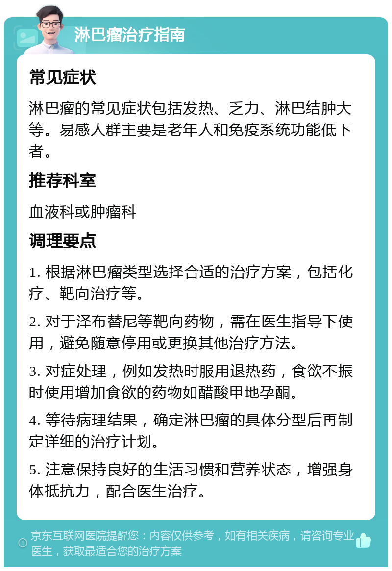 淋巴瘤治疗指南 常见症状 淋巴瘤的常见症状包括发热、乏力、淋巴结肿大等。易感人群主要是老年人和免疫系统功能低下者。 推荐科室 血液科或肿瘤科 调理要点 1. 根据淋巴瘤类型选择合适的治疗方案，包括化疗、靶向治疗等。 2. 对于泽布替尼等靶向药物，需在医生指导下使用，避免随意停用或更换其他治疗方法。 3. 对症处理，例如发热时服用退热药，食欲不振时使用增加食欲的药物如醋酸甲地孕酮。 4. 等待病理结果，确定淋巴瘤的具体分型后再制定详细的治疗计划。 5. 注意保持良好的生活习惯和营养状态，增强身体抵抗力，配合医生治疗。