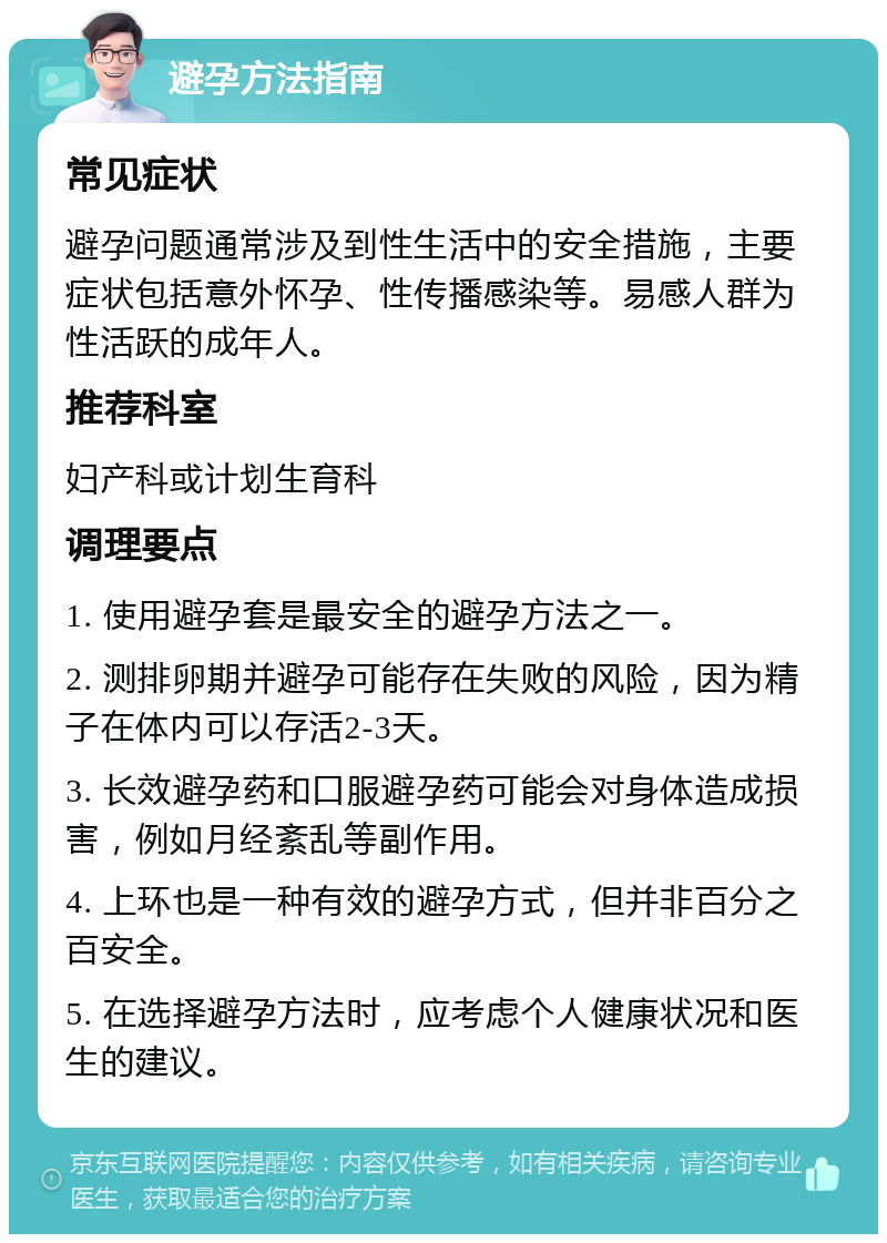 避孕方法指南 常见症状 避孕问题通常涉及到性生活中的安全措施，主要症状包括意外怀孕、性传播感染等。易感人群为性活跃的成年人。 推荐科室 妇产科或计划生育科 调理要点 1. 使用避孕套是最安全的避孕方法之一。 2. 测排卵期并避孕可能存在失败的风险，因为精子在体内可以存活2-3天。 3. 长效避孕药和口服避孕药可能会对身体造成损害，例如月经紊乱等副作用。 4. 上环也是一种有效的避孕方式，但并非百分之百安全。 5. 在选择避孕方法时，应考虑个人健康状况和医生的建议。