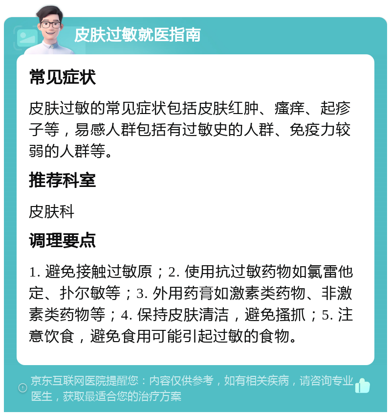 皮肤过敏就医指南 常见症状 皮肤过敏的常见症状包括皮肤红肿、瘙痒、起疹子等，易感人群包括有过敏史的人群、免疫力较弱的人群等。 推荐科室 皮肤科 调理要点 1. 避免接触过敏原；2. 使用抗过敏药物如氯雷他定、扑尔敏等；3. 外用药膏如激素类药物、非激素类药物等；4. 保持皮肤清洁，避免搔抓；5. 注意饮食，避免食用可能引起过敏的食物。