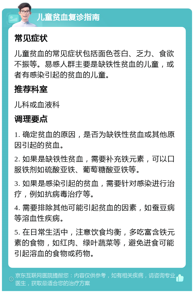 儿童贫血复诊指南 常见症状 儿童贫血的常见症状包括面色苍白、乏力、食欲不振等。易感人群主要是缺铁性贫血的儿童，或者有感染引起的贫血的儿童。 推荐科室 儿科或血液科 调理要点 1. 确定贫血的原因，是否为缺铁性贫血或其他原因引起的贫血。 2. 如果是缺铁性贫血，需要补充铁元素，可以口服铁剂如硫酸亚铁、葡萄糖酸亚铁等。 3. 如果是感染引起的贫血，需要针对感染进行治疗，例如抗病毒治疗等。 4. 需要排除其他可能引起贫血的因素，如蚕豆病等溶血性疾病。 5. 在日常生活中，注意饮食均衡，多吃富含铁元素的食物，如红肉、绿叶蔬菜等，避免进食可能引起溶血的食物或药物。