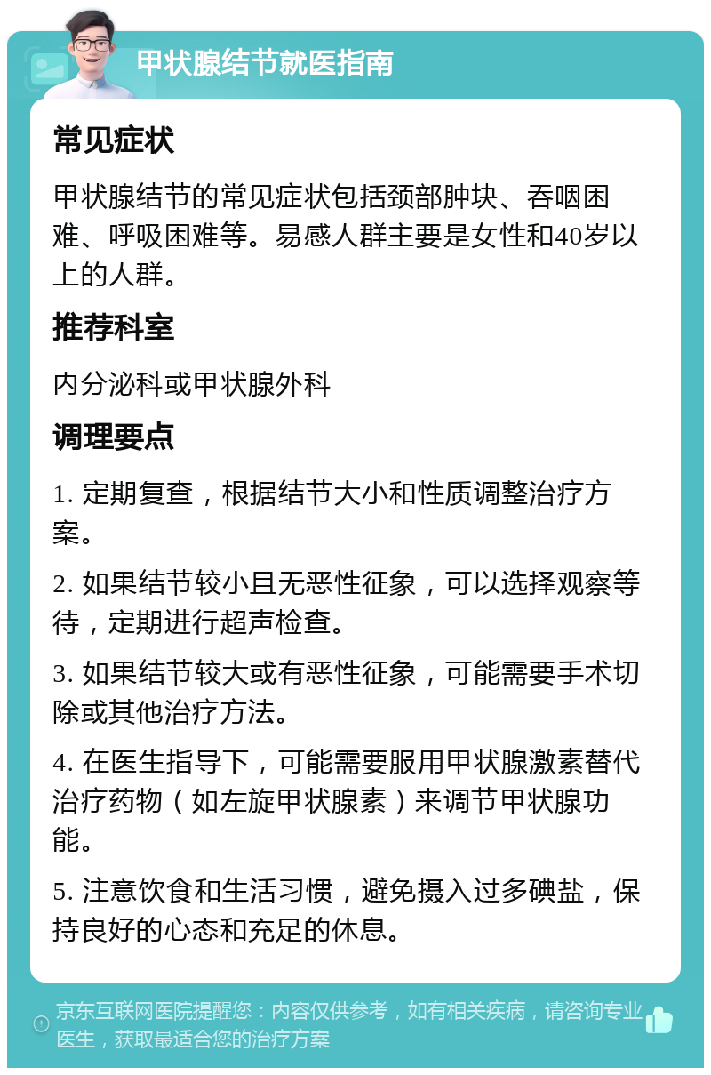 甲状腺结节就医指南 常见症状 甲状腺结节的常见症状包括颈部肿块、吞咽困难、呼吸困难等。易感人群主要是女性和40岁以上的人群。 推荐科室 内分泌科或甲状腺外科 调理要点 1. 定期复查，根据结节大小和性质调整治疗方案。 2. 如果结节较小且无恶性征象，可以选择观察等待，定期进行超声检查。 3. 如果结节较大或有恶性征象，可能需要手术切除或其他治疗方法。 4. 在医生指导下，可能需要服用甲状腺激素替代治疗药物（如左旋甲状腺素）来调节甲状腺功能。 5. 注意饮食和生活习惯，避免摄入过多碘盐，保持良好的心态和充足的休息。