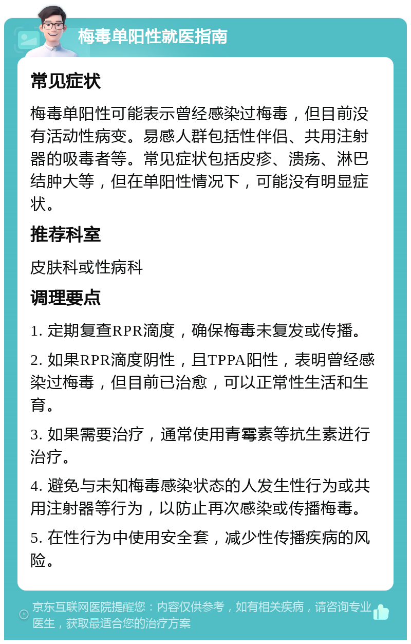 梅毒单阳性就医指南 常见症状 梅毒单阳性可能表示曾经感染过梅毒，但目前没有活动性病变。易感人群包括性伴侣、共用注射器的吸毒者等。常见症状包括皮疹、溃疡、淋巴结肿大等，但在单阳性情况下，可能没有明显症状。 推荐科室 皮肤科或性病科 调理要点 1. 定期复查RPR滴度，确保梅毒未复发或传播。 2. 如果RPR滴度阴性，且TPPA阳性，表明曾经感染过梅毒，但目前已治愈，可以正常性生活和生育。 3. 如果需要治疗，通常使用青霉素等抗生素进行治疗。 4. 避免与未知梅毒感染状态的人发生性行为或共用注射器等行为，以防止再次感染或传播梅毒。 5. 在性行为中使用安全套，减少性传播疾病的风险。