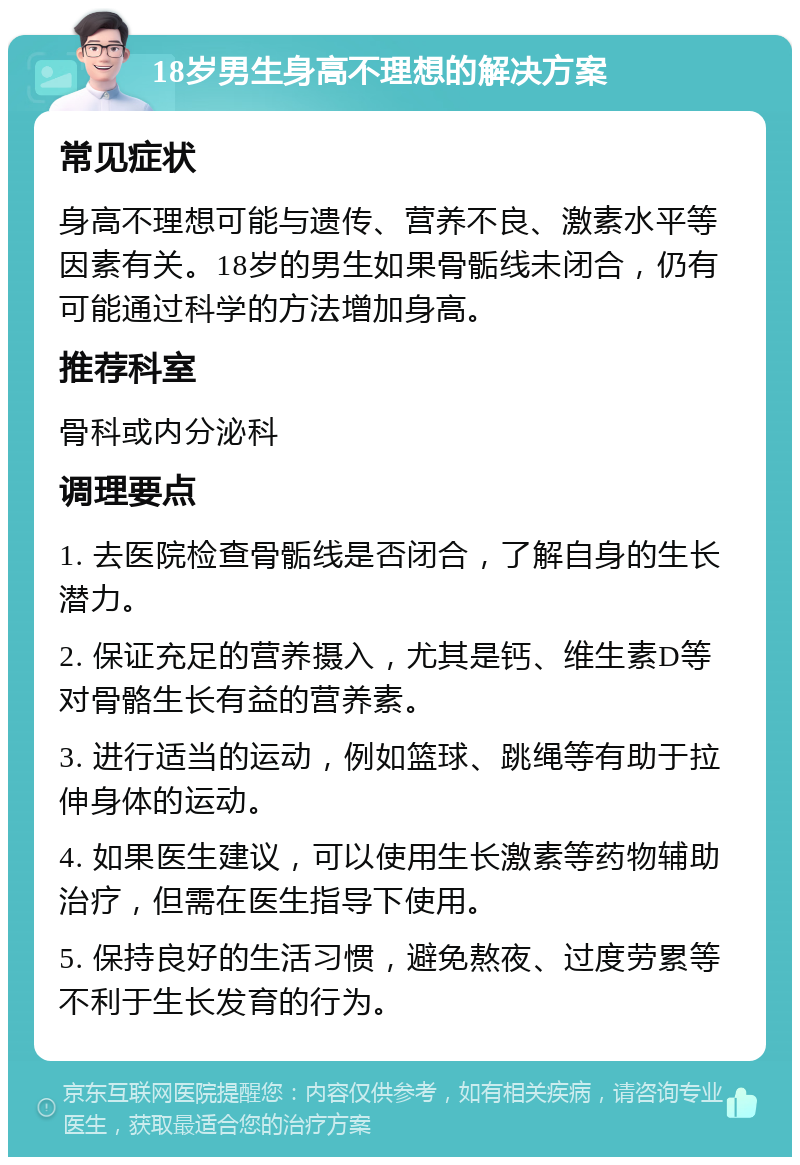 18岁男生身高不理想的解决方案 常见症状 身高不理想可能与遗传、营养不良、激素水平等因素有关。18岁的男生如果骨骺线未闭合，仍有可能通过科学的方法增加身高。 推荐科室 骨科或内分泌科 调理要点 1. 去医院检查骨骺线是否闭合，了解自身的生长潜力。 2. 保证充足的营养摄入，尤其是钙、维生素D等对骨骼生长有益的营养素。 3. 进行适当的运动，例如篮球、跳绳等有助于拉伸身体的运动。 4. 如果医生建议，可以使用生长激素等药物辅助治疗，但需在医生指导下使用。 5. 保持良好的生活习惯，避免熬夜、过度劳累等不利于生长发育的行为。