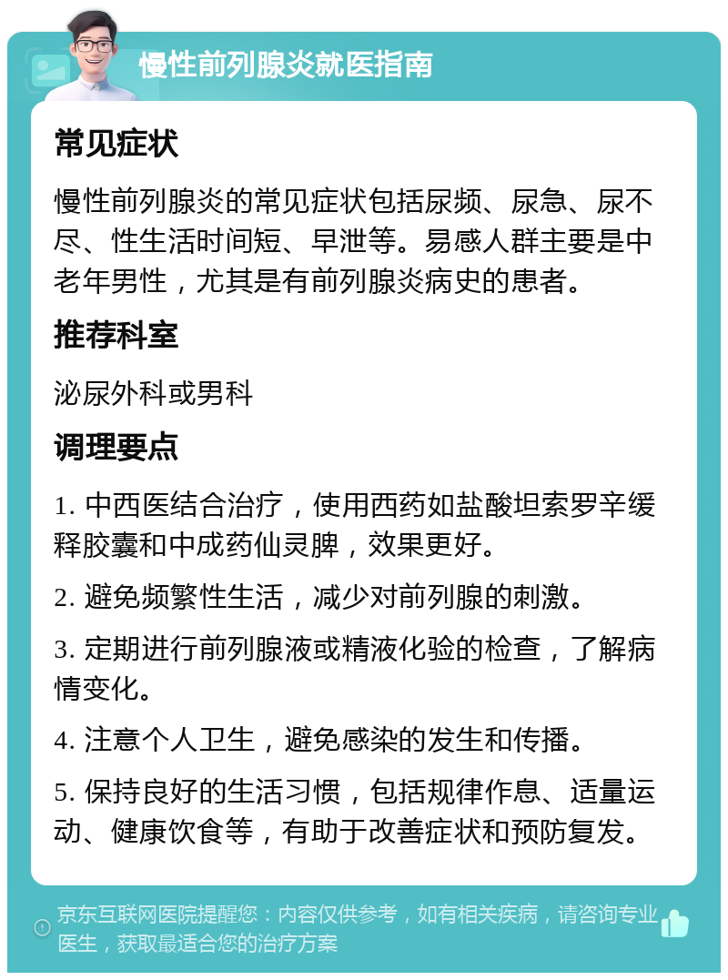 慢性前列腺炎就医指南 常见症状 慢性前列腺炎的常见症状包括尿频、尿急、尿不尽、性生活时间短、早泄等。易感人群主要是中老年男性，尤其是有前列腺炎病史的患者。 推荐科室 泌尿外科或男科 调理要点 1. 中西医结合治疗，使用西药如盐酸坦索罗辛缓释胶囊和中成药仙灵脾，效果更好。 2. 避免频繁性生活，减少对前列腺的刺激。 3. 定期进行前列腺液或精液化验的检查，了解病情变化。 4. 注意个人卫生，避免感染的发生和传播。 5. 保持良好的生活习惯，包括规律作息、适量运动、健康饮食等，有助于改善症状和预防复发。