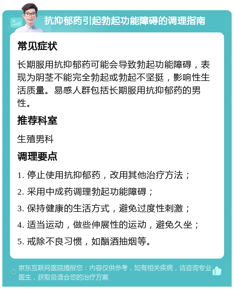 抗抑郁药引起勃起功能障碍的调理指南 常见症状 长期服用抗抑郁药可能会导致勃起功能障碍，表现为阴茎不能完全勃起或勃起不坚挺，影响性生活质量。易感人群包括长期服用抗抑郁药的男性。 推荐科室 生殖男科 调理要点 1. 停止使用抗抑郁药，改用其他治疗方法； 2. 采用中成药调理勃起功能障碍； 3. 保持健康的生活方式，避免过度性刺激； 4. 适当运动，做些伸展性的运动，避免久坐； 5. 戒除不良习惯，如酗酒抽烟等。