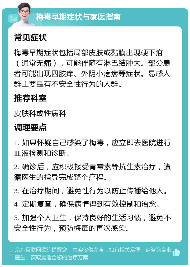 梅毒早期症状与就医指南 常见症状 梅毒早期症状包括局部皮肤或黏膜出现硬下疳（通常无痛），可能伴随有淋巴结肿大。部分患者可能出现四肢痒、外阴小疙瘩等症状。易感人群主要是有不安全性行为的人群。 推荐科室 皮肤科或性病科 调理要点 1. 如果怀疑自己感染了梅毒，应立即去医院进行血液检测和诊断。 2. 确诊后，应积极接受青霉素等抗生素治疗，遵循医生的指导完成整个疗程。 3. 在治疗期间，避免性行为以防止传播给他人。 4. 定期复查，确保病情得到有效控制和治愈。 5. 加强个人卫生，保持良好的生活习惯，避免不安全性行为，预防梅毒的再次感染。