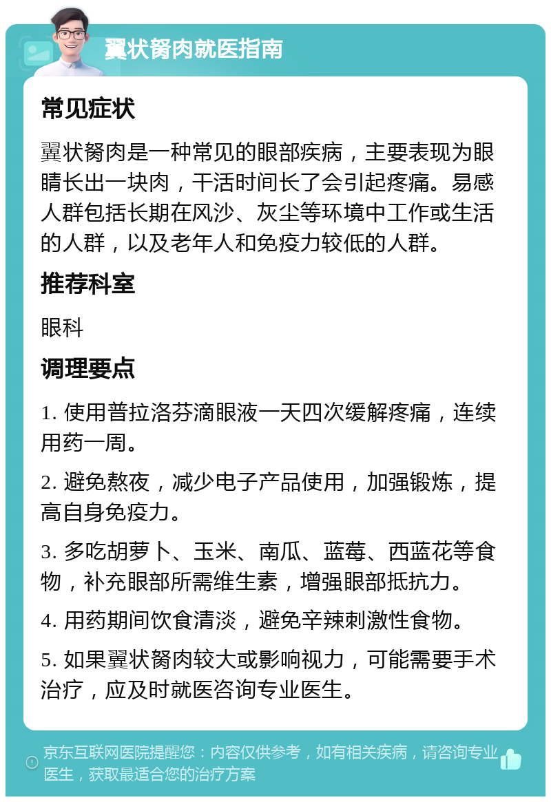 翼状胬肉就医指南 常见症状 翼状胬肉是一种常见的眼部疾病，主要表现为眼睛长出一块肉，干活时间长了会引起疼痛。易感人群包括长期在风沙、灰尘等环境中工作或生活的人群，以及老年人和免疫力较低的人群。 推荐科室 眼科 调理要点 1. 使用普拉洛芬滴眼液一天四次缓解疼痛，连续用药一周。 2. 避免熬夜，减少电子产品使用，加强锻炼，提高自身免疫力。 3. 多吃胡萝卜、玉米、南瓜、蓝莓、西蓝花等食物，补充眼部所需维生素，增强眼部抵抗力。 4. 用药期间饮食清淡，避免辛辣刺激性食物。 5. 如果翼状胬肉较大或影响视力，可能需要手术治疗，应及时就医咨询专业医生。