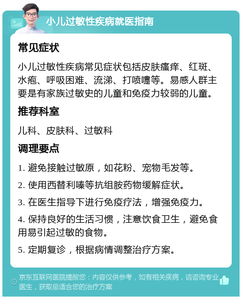 小儿过敏性疾病就医指南 常见症状 小儿过敏性疾病常见症状包括皮肤瘙痒、红斑、水疱、呼吸困难、流涕、打喷嚏等。易感人群主要是有家族过敏史的儿童和免疫力较弱的儿童。 推荐科室 儿科、皮肤科、过敏科 调理要点 1. 避免接触过敏原，如花粉、宠物毛发等。 2. 使用西替利嗪等抗组胺药物缓解症状。 3. 在医生指导下进行免疫疗法，增强免疫力。 4. 保持良好的生活习惯，注意饮食卫生，避免食用易引起过敏的食物。 5. 定期复诊，根据病情调整治疗方案。