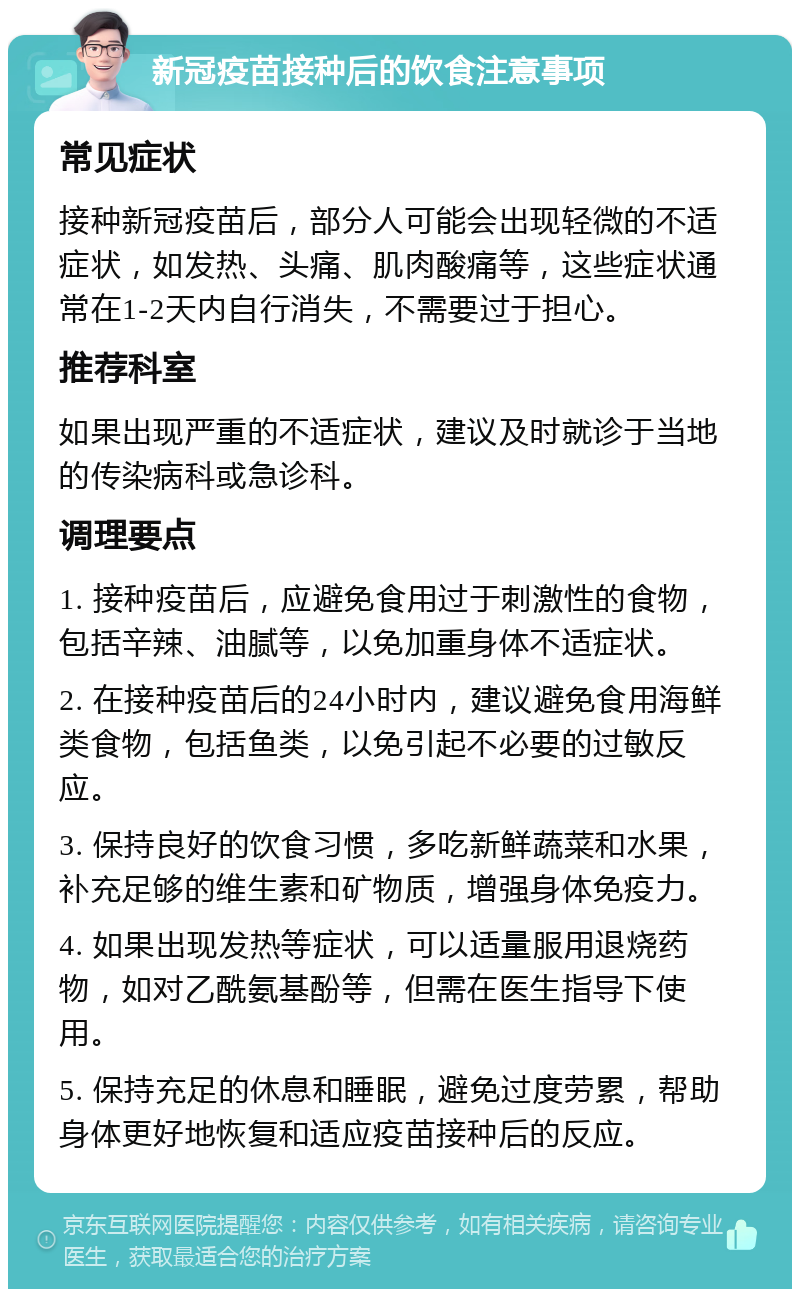 新冠疫苗接种后的饮食注意事项 常见症状 接种新冠疫苗后，部分人可能会出现轻微的不适症状，如发热、头痛、肌肉酸痛等，这些症状通常在1-2天内自行消失，不需要过于担心。 推荐科室 如果出现严重的不适症状，建议及时就诊于当地的传染病科或急诊科。 调理要点 1. 接种疫苗后，应避免食用过于刺激性的食物，包括辛辣、油腻等，以免加重身体不适症状。 2. 在接种疫苗后的24小时内，建议避免食用海鲜类食物，包括鱼类，以免引起不必要的过敏反应。 3. 保持良好的饮食习惯，多吃新鲜蔬菜和水果，补充足够的维生素和矿物质，增强身体免疫力。 4. 如果出现发热等症状，可以适量服用退烧药物，如对乙酰氨基酚等，但需在医生指导下使用。 5. 保持充足的休息和睡眠，避免过度劳累，帮助身体更好地恢复和适应疫苗接种后的反应。