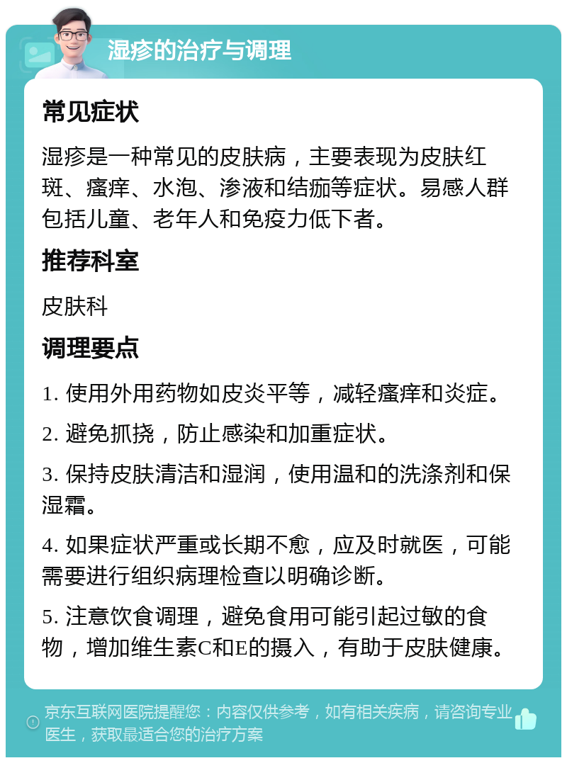 湿疹的治疗与调理 常见症状 湿疹是一种常见的皮肤病，主要表现为皮肤红斑、瘙痒、水泡、渗液和结痂等症状。易感人群包括儿童、老年人和免疫力低下者。 推荐科室 皮肤科 调理要点 1. 使用外用药物如皮炎平等，减轻瘙痒和炎症。 2. 避免抓挠，防止感染和加重症状。 3. 保持皮肤清洁和湿润，使用温和的洗涤剂和保湿霜。 4. 如果症状严重或长期不愈，应及时就医，可能需要进行组织病理检查以明确诊断。 5. 注意饮食调理，避免食用可能引起过敏的食物，增加维生素C和E的摄入，有助于皮肤健康。