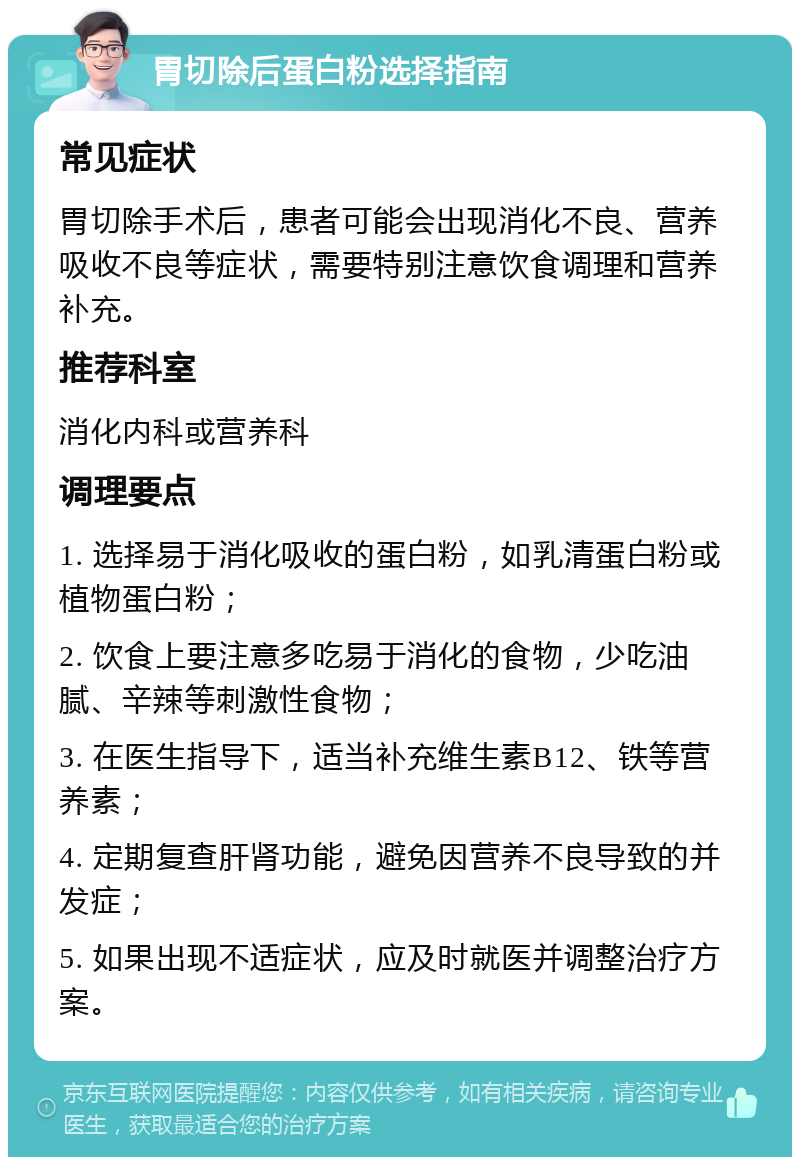 胃切除后蛋白粉选择指南 常见症状 胃切除手术后，患者可能会出现消化不良、营养吸收不良等症状，需要特别注意饮食调理和营养补充。 推荐科室 消化内科或营养科 调理要点 1. 选择易于消化吸收的蛋白粉，如乳清蛋白粉或植物蛋白粉； 2. 饮食上要注意多吃易于消化的食物，少吃油腻、辛辣等刺激性食物； 3. 在医生指导下，适当补充维生素B12、铁等营养素； 4. 定期复查肝肾功能，避免因营养不良导致的并发症； 5. 如果出现不适症状，应及时就医并调整治疗方案。