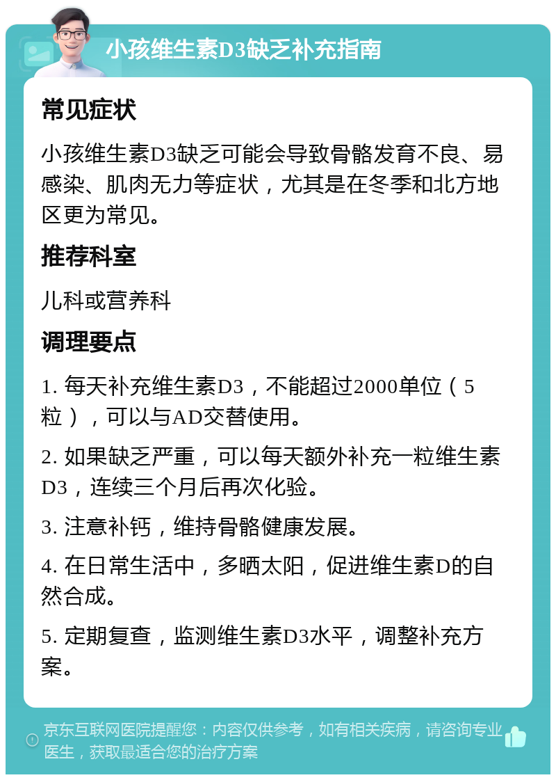 小孩维生素D3缺乏补充指南 常见症状 小孩维生素D3缺乏可能会导致骨骼发育不良、易感染、肌肉无力等症状，尤其是在冬季和北方地区更为常见。 推荐科室 儿科或营养科 调理要点 1. 每天补充维生素D3，不能超过2000单位（5粒），可以与AD交替使用。 2. 如果缺乏严重，可以每天额外补充一粒维生素D3，连续三个月后再次化验。 3. 注意补钙，维持骨骼健康发展。 4. 在日常生活中，多晒太阳，促进维生素D的自然合成。 5. 定期复查，监测维生素D3水平，调整补充方案。