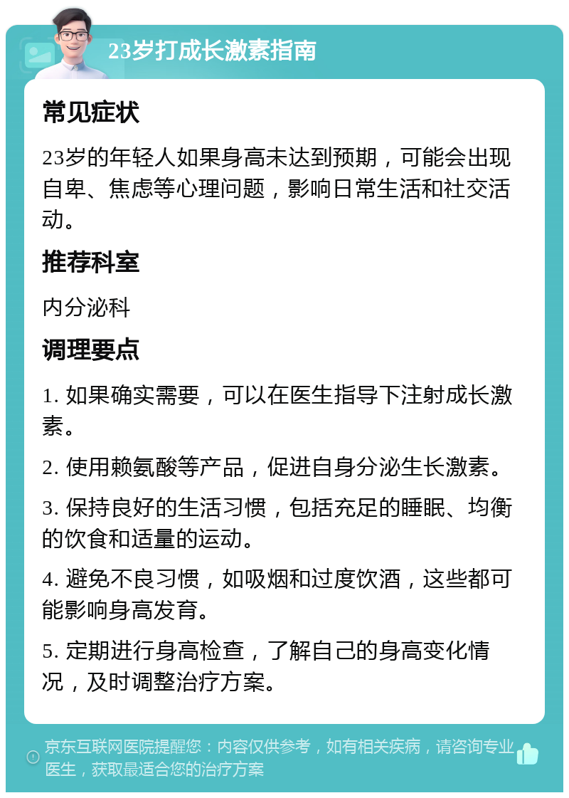 23岁打成长激素指南 常见症状 23岁的年轻人如果身高未达到预期，可能会出现自卑、焦虑等心理问题，影响日常生活和社交活动。 推荐科室 内分泌科 调理要点 1. 如果确实需要，可以在医生指导下注射成长激素。 2. 使用赖氨酸等产品，促进自身分泌生长激素。 3. 保持良好的生活习惯，包括充足的睡眠、均衡的饮食和适量的运动。 4. 避免不良习惯，如吸烟和过度饮酒，这些都可能影响身高发育。 5. 定期进行身高检查，了解自己的身高变化情况，及时调整治疗方案。