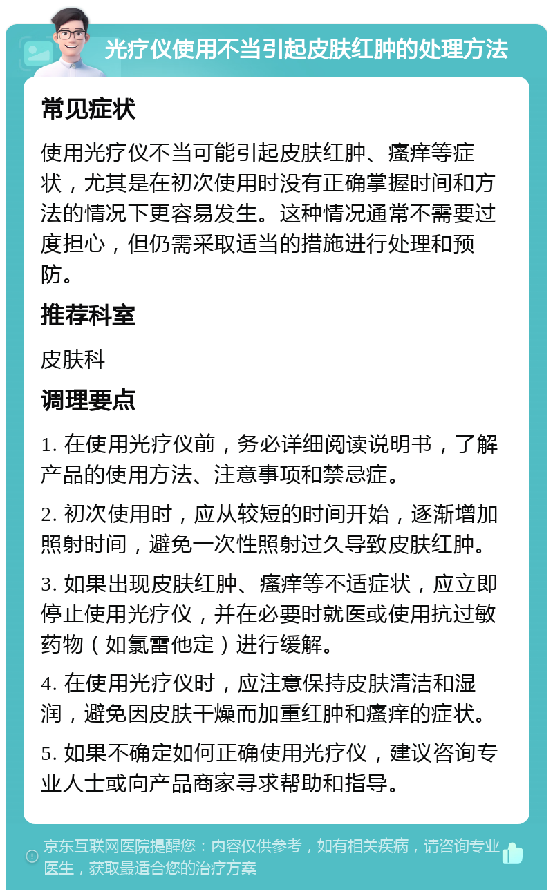 光疗仪使用不当引起皮肤红肿的处理方法 常见症状 使用光疗仪不当可能引起皮肤红肿、瘙痒等症状，尤其是在初次使用时没有正确掌握时间和方法的情况下更容易发生。这种情况通常不需要过度担心，但仍需采取适当的措施进行处理和预防。 推荐科室 皮肤科 调理要点 1. 在使用光疗仪前，务必详细阅读说明书，了解产品的使用方法、注意事项和禁忌症。 2. 初次使用时，应从较短的时间开始，逐渐增加照射时间，避免一次性照射过久导致皮肤红肿。 3. 如果出现皮肤红肿、瘙痒等不适症状，应立即停止使用光疗仪，并在必要时就医或使用抗过敏药物（如氯雷他定）进行缓解。 4. 在使用光疗仪时，应注意保持皮肤清洁和湿润，避免因皮肤干燥而加重红肿和瘙痒的症状。 5. 如果不确定如何正确使用光疗仪，建议咨询专业人士或向产品商家寻求帮助和指导。