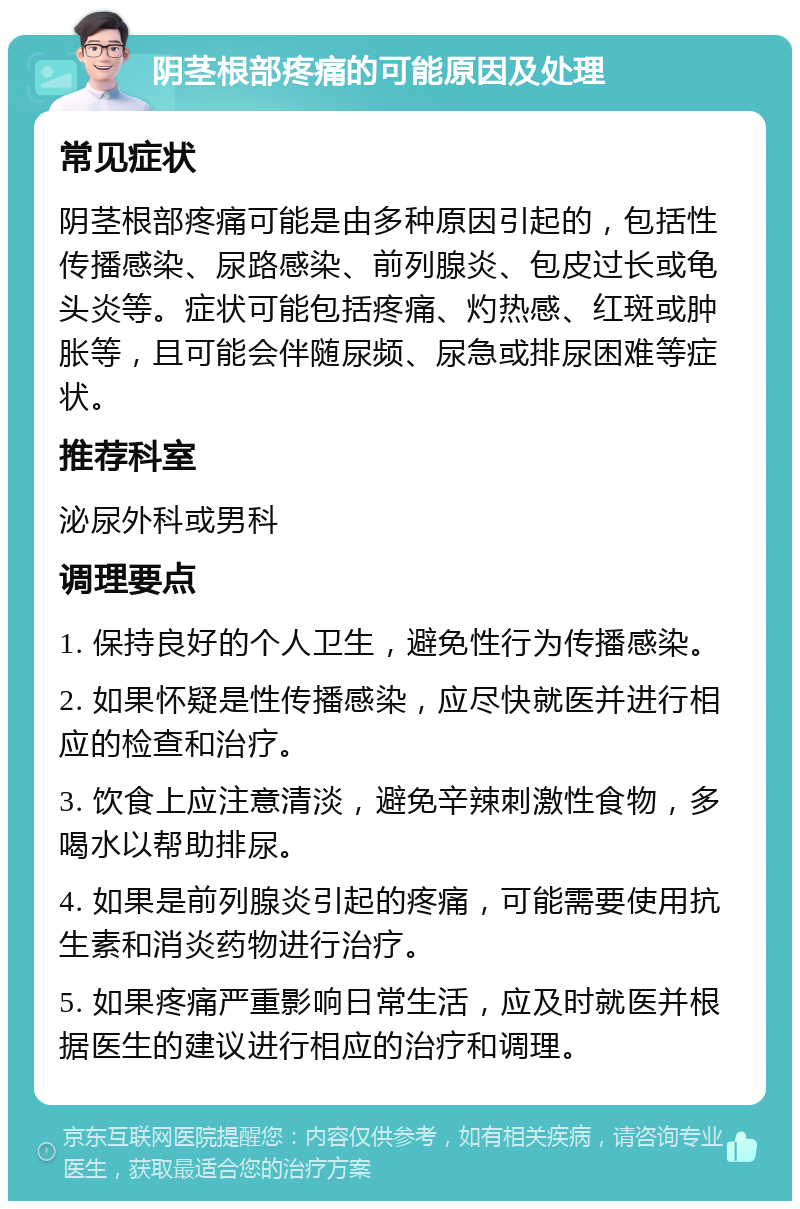 阴茎根部疼痛的可能原因及处理 常见症状 阴茎根部疼痛可能是由多种原因引起的，包括性传播感染、尿路感染、前列腺炎、包皮过长或龟头炎等。症状可能包括疼痛、灼热感、红斑或肿胀等，且可能会伴随尿频、尿急或排尿困难等症状。 推荐科室 泌尿外科或男科 调理要点 1. 保持良好的个人卫生，避免性行为传播感染。 2. 如果怀疑是性传播感染，应尽快就医并进行相应的检查和治疗。 3. 饮食上应注意清淡，避免辛辣刺激性食物，多喝水以帮助排尿。 4. 如果是前列腺炎引起的疼痛，可能需要使用抗生素和消炎药物进行治疗。 5. 如果疼痛严重影响日常生活，应及时就医并根据医生的建议进行相应的治疗和调理。