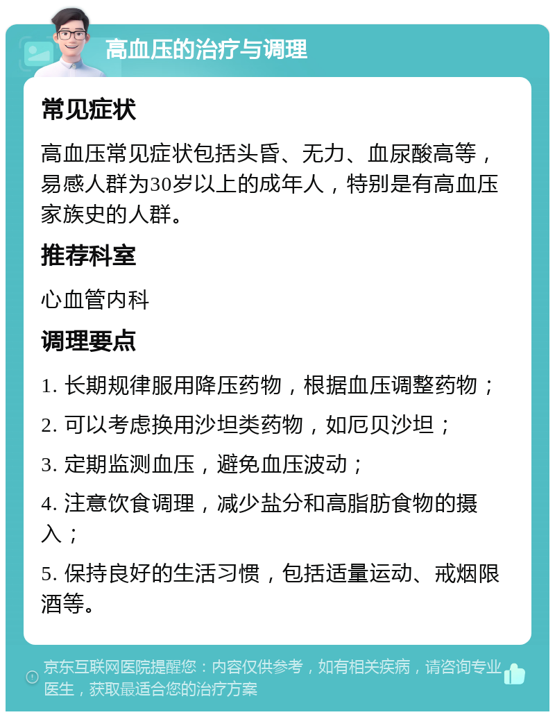 高血压的治疗与调理 常见症状 高血压常见症状包括头昏、无力、血尿酸高等，易感人群为30岁以上的成年人，特别是有高血压家族史的人群。 推荐科室 心血管内科 调理要点 1. 长期规律服用降压药物，根据血压调整药物； 2. 可以考虑换用沙坦类药物，如厄贝沙坦； 3. 定期监测血压，避免血压波动； 4. 注意饮食调理，减少盐分和高脂肪食物的摄入； 5. 保持良好的生活习惯，包括适量运动、戒烟限酒等。