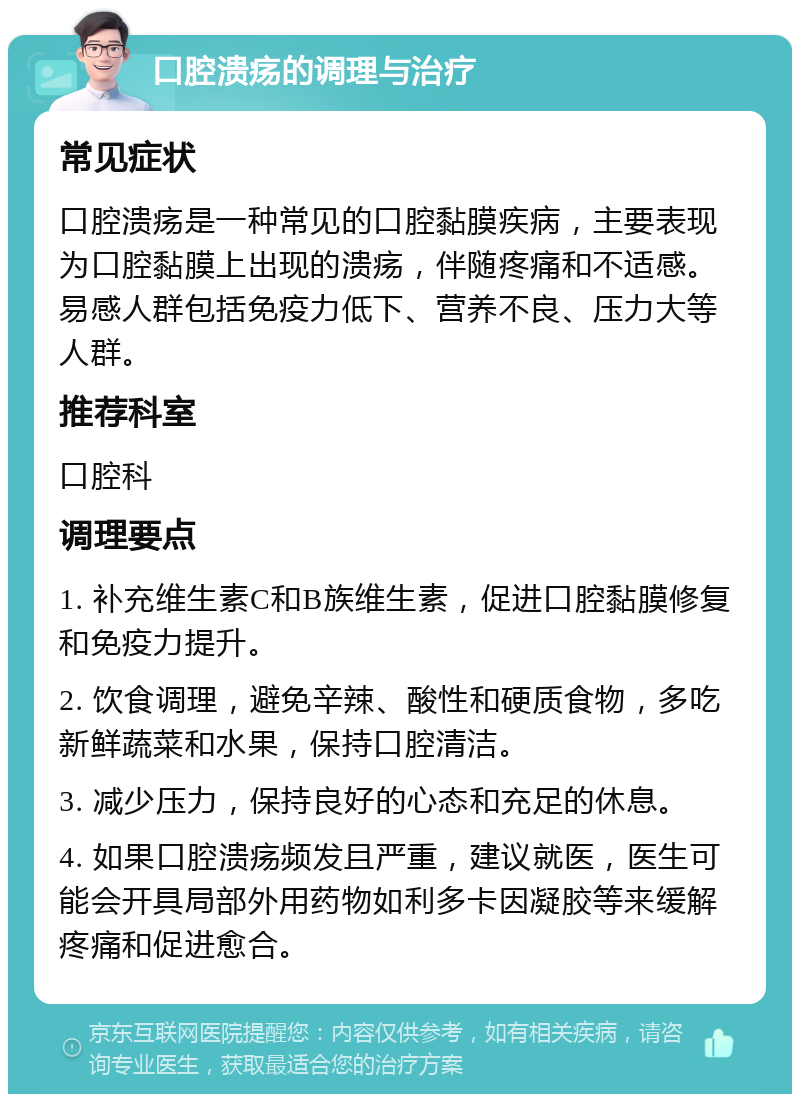 口腔溃疡的调理与治疗 常见症状 口腔溃疡是一种常见的口腔黏膜疾病，主要表现为口腔黏膜上出现的溃疡，伴随疼痛和不适感。易感人群包括免疫力低下、营养不良、压力大等人群。 推荐科室 口腔科 调理要点 1. 补充维生素C和B族维生素，促进口腔黏膜修复和免疫力提升。 2. 饮食调理，避免辛辣、酸性和硬质食物，多吃新鲜蔬菜和水果，保持口腔清洁。 3. 减少压力，保持良好的心态和充足的休息。 4. 如果口腔溃疡频发且严重，建议就医，医生可能会开具局部外用药物如利多卡因凝胶等来缓解疼痛和促进愈合。