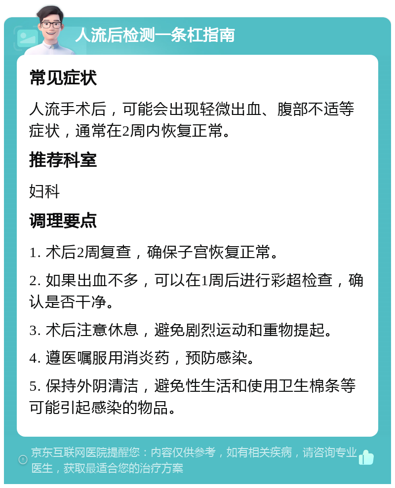 人流后检测一条杠指南 常见症状 人流手术后，可能会出现轻微出血、腹部不适等症状，通常在2周内恢复正常。 推荐科室 妇科 调理要点 1. 术后2周复查，确保子宫恢复正常。 2. 如果出血不多，可以在1周后进行彩超检查，确认是否干净。 3. 术后注意休息，避免剧烈运动和重物提起。 4. 遵医嘱服用消炎药，预防感染。 5. 保持外阴清洁，避免性生活和使用卫生棉条等可能引起感染的物品。