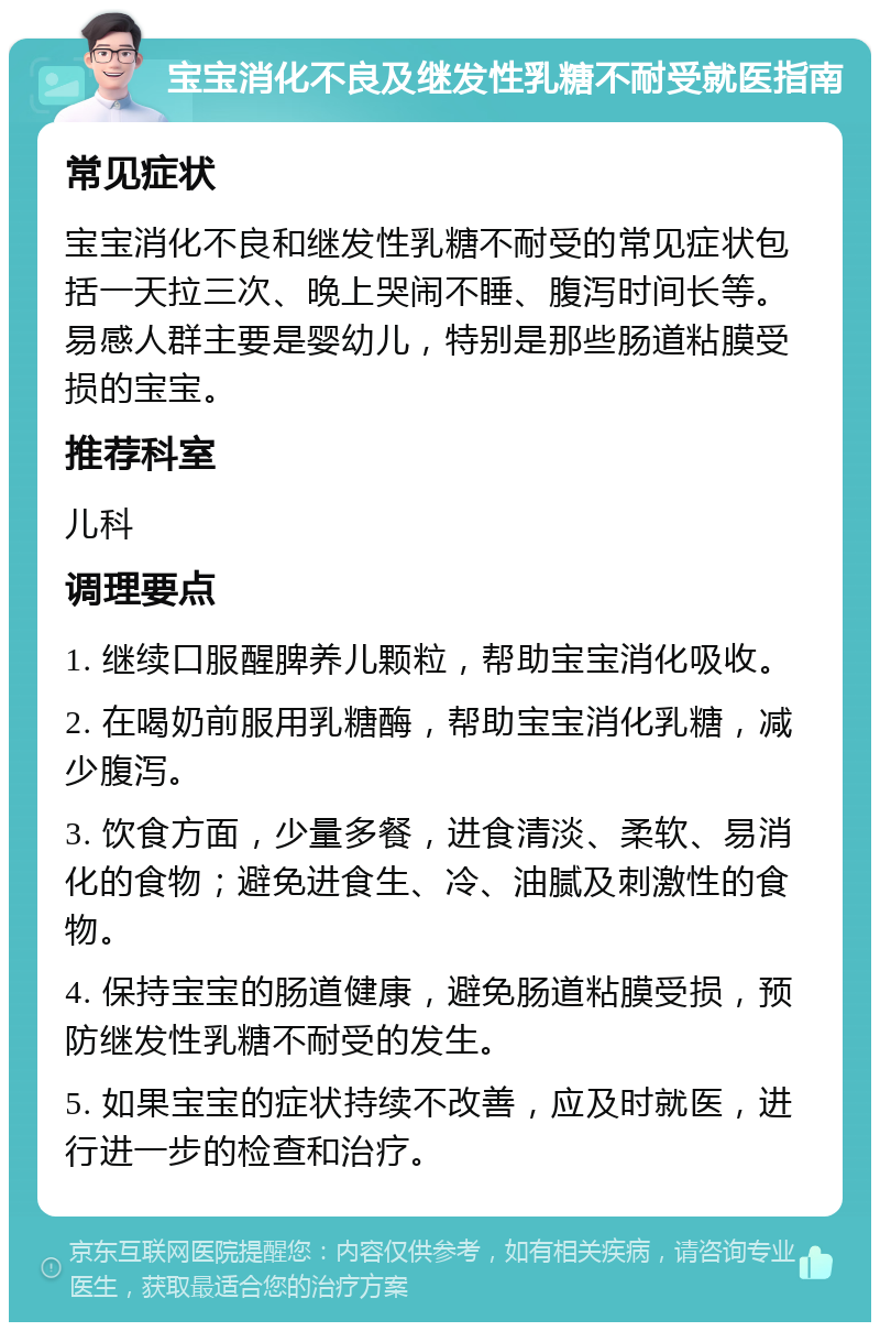 宝宝消化不良及继发性乳糖不耐受就医指南 常见症状 宝宝消化不良和继发性乳糖不耐受的常见症状包括一天拉三次、晚上哭闹不睡、腹泻时间长等。易感人群主要是婴幼儿，特别是那些肠道粘膜受损的宝宝。 推荐科室 儿科 调理要点 1. 继续口服醒脾养儿颗粒，帮助宝宝消化吸收。 2. 在喝奶前服用乳糖酶，帮助宝宝消化乳糖，减少腹泻。 3. 饮食方面，少量多餐，进食清淡、柔软、易消化的食物；避免进食生、冷、油腻及刺激性的食物。 4. 保持宝宝的肠道健康，避免肠道粘膜受损，预防继发性乳糖不耐受的发生。 5. 如果宝宝的症状持续不改善，应及时就医，进行进一步的检查和治疗。