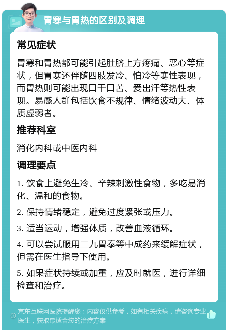 胃寒与胃热的区别及调理 常见症状 胃寒和胃热都可能引起肚脐上方疼痛、恶心等症状，但胃寒还伴随四肢发冷、怕冷等寒性表现，而胃热则可能出现口干口苦、爱出汗等热性表现。易感人群包括饮食不规律、情绪波动大、体质虚弱者。 推荐科室 消化内科或中医内科 调理要点 1. 饮食上避免生冷、辛辣刺激性食物，多吃易消化、温和的食物。 2. 保持情绪稳定，避免过度紧张或压力。 3. 适当运动，增强体质，改善血液循环。 4. 可以尝试服用三九胃泰等中成药来缓解症状，但需在医生指导下使用。 5. 如果症状持续或加重，应及时就医，进行详细检查和治疗。