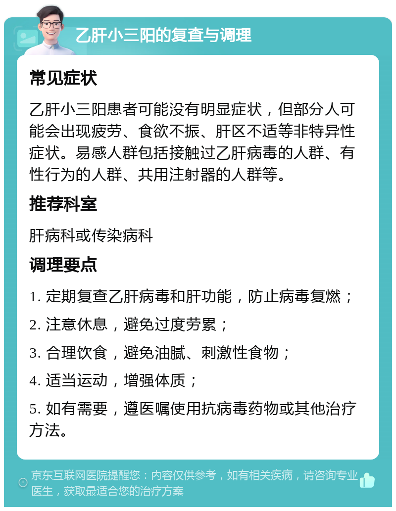 乙肝小三阳的复查与调理 常见症状 乙肝小三阳患者可能没有明显症状，但部分人可能会出现疲劳、食欲不振、肝区不适等非特异性症状。易感人群包括接触过乙肝病毒的人群、有性行为的人群、共用注射器的人群等。 推荐科室 肝病科或传染病科 调理要点 1. 定期复查乙肝病毒和肝功能，防止病毒复燃； 2. 注意休息，避免过度劳累； 3. 合理饮食，避免油腻、刺激性食物； 4. 适当运动，增强体质； 5. 如有需要，遵医嘱使用抗病毒药物或其他治疗方法。