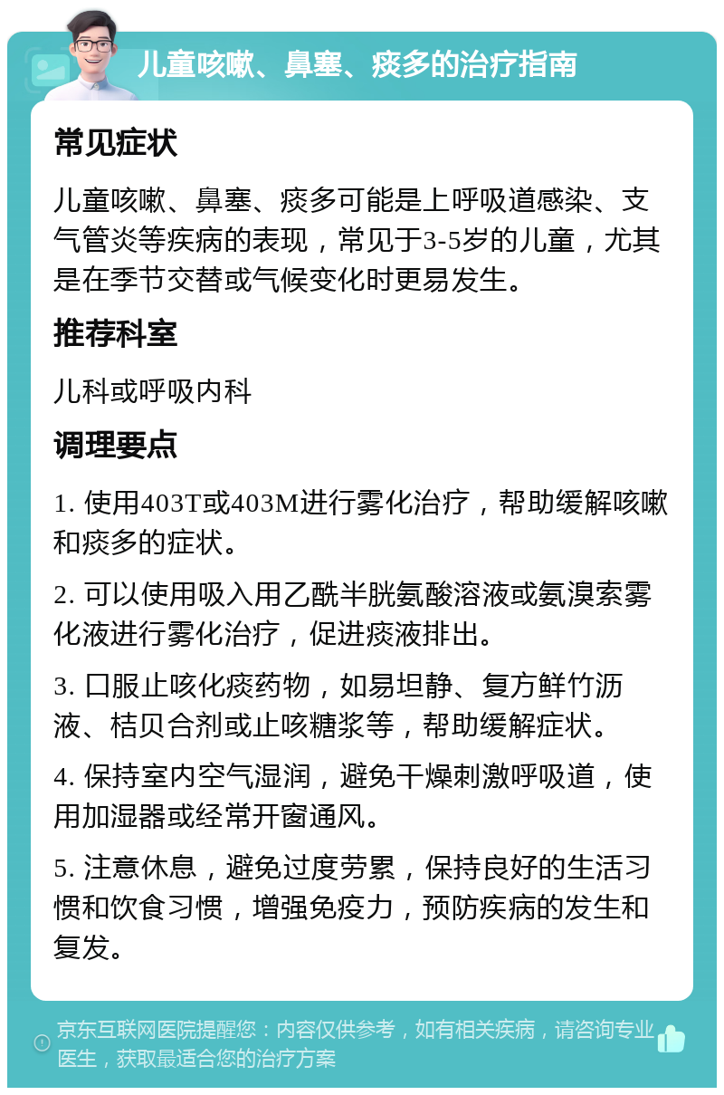 儿童咳嗽、鼻塞、痰多的治疗指南 常见症状 儿童咳嗽、鼻塞、痰多可能是上呼吸道感染、支气管炎等疾病的表现，常见于3-5岁的儿童，尤其是在季节交替或气候变化时更易发生。 推荐科室 儿科或呼吸内科 调理要点 1. 使用403T或403M进行雾化治疗，帮助缓解咳嗽和痰多的症状。 2. 可以使用吸入用乙酰半胱氨酸溶液或氨溴索雾化液进行雾化治疗，促进痰液排出。 3. 口服止咳化痰药物，如易坦静、复方鲜竹沥液、桔贝合剂或止咳糖浆等，帮助缓解症状。 4. 保持室内空气湿润，避免干燥刺激呼吸道，使用加湿器或经常开窗通风。 5. 注意休息，避免过度劳累，保持良好的生活习惯和饮食习惯，增强免疫力，预防疾病的发生和复发。