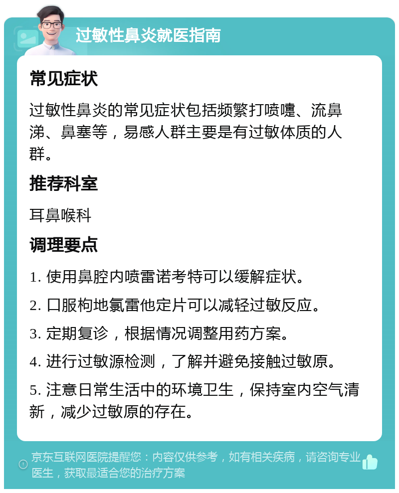 过敏性鼻炎就医指南 常见症状 过敏性鼻炎的常见症状包括频繁打喷嚏、流鼻涕、鼻塞等，易感人群主要是有过敏体质的人群。 推荐科室 耳鼻喉科 调理要点 1. 使用鼻腔内喷雷诺考特可以缓解症状。 2. 口服枸地氯雷他定片可以减轻过敏反应。 3. 定期复诊，根据情况调整用药方案。 4. 进行过敏源检测，了解并避免接触过敏原。 5. 注意日常生活中的环境卫生，保持室内空气清新，减少过敏原的存在。