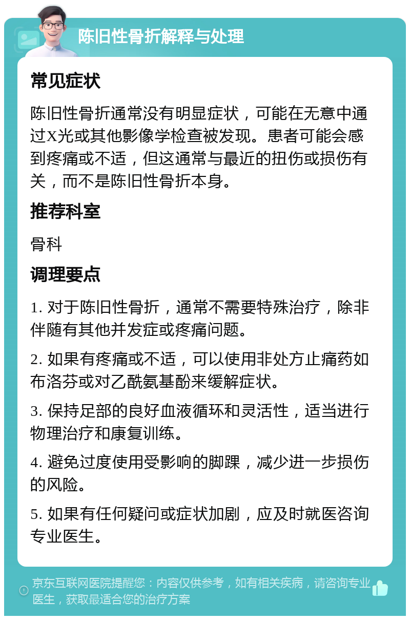 陈旧性骨折解释与处理 常见症状 陈旧性骨折通常没有明显症状，可能在无意中通过X光或其他影像学检查被发现。患者可能会感到疼痛或不适，但这通常与最近的扭伤或损伤有关，而不是陈旧性骨折本身。 推荐科室 骨科 调理要点 1. 对于陈旧性骨折，通常不需要特殊治疗，除非伴随有其他并发症或疼痛问题。 2. 如果有疼痛或不适，可以使用非处方止痛药如布洛芬或对乙酰氨基酚来缓解症状。 3. 保持足部的良好血液循环和灵活性，适当进行物理治疗和康复训练。 4. 避免过度使用受影响的脚踝，减少进一步损伤的风险。 5. 如果有任何疑问或症状加剧，应及时就医咨询专业医生。